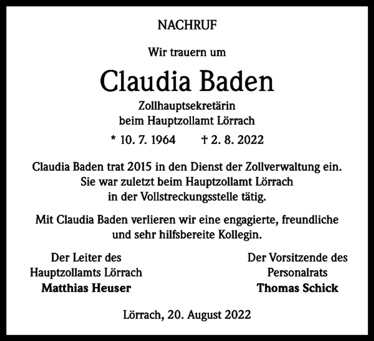 <p>NACHRUF<br />Wir trauern um</p><p>Claudia Baden<br />Zollhauptsekretärin<br />beim Hauptzollamt Lörrach<br />* 10. 7. 1964 † 2. 8. 2022</p><p>Claudia Baden trat 2015 in den Dienst der Zollverwaltung ein.<br />Sie war zuletzt beim Hauptzollamt Lörrach<br />in der Vollstreckungsstelle tätig.<br />Mit Claudia Baden verlieren wir eine engagierte, freundliche<br />und sehr hilfsbereite Kollegin.</p><p>Der Leiter des<br />Hauptzollamts Lörrach<br />Matthias Heuser</p><p>Der Vorsitzende des<br />Personalrats<br />Thomas Schick</p><p>Lörrach, 20. August 2022</p>