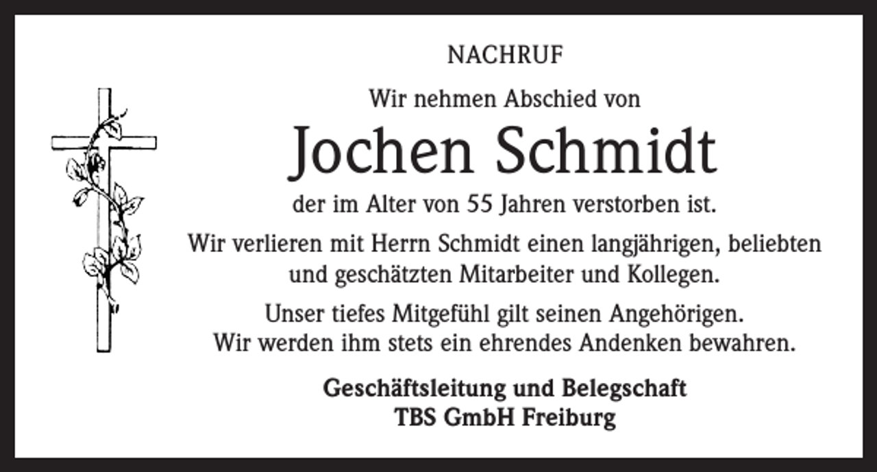 <p>NACHRUF<br />Wir nehmen Abschied von</p><p>Jochen Schmidt</p><p>der im Alter von 55 Jahren verstorben ist.<br />Wir verlieren mit Herrn Schmidt einen langjährigen, beliebten<br />und geschätzten­Mitarbeiter und Kollegen.<br />Unser tiefes Mitgefühl gilt seinen Angehörigen.<br />Wir werden ihm stets ein ehrendes Andenken bewahren.<br />Geschäftsleitung und Belegschaft<br />TBS GmbH Freiburg</p>