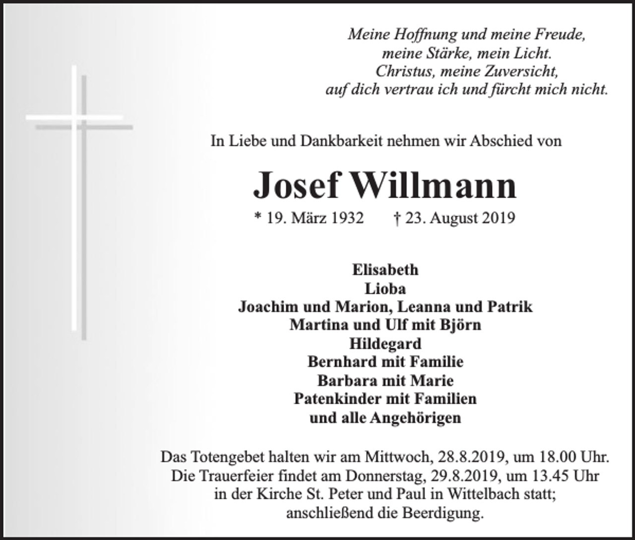 <p>Meine Hoffnung und meine Freude,<br />meine Stärke, mein Licht.<br />Christus, meine Zuversicht,<br />auf dich vertrau ich und fürcht mich nicht.<br />In Liebe und Dankbarkeit nehmen wir Abschied von</p><p>Josef Willmann<br />* 19. März 1932</p><p>† 23. August 2019</p><p>Elisabeth<br />Lioba<br />Joachim und Marion, Leanna und Patrik<br />Martina und Ulf mit Björn<br />Hildegard<br />Bernhard mit Familie<br />Barbara mit Marie<br />Patenkinder mit Familien<br />und alle Angehörigen<br />Das Totengebet halten wir am Mittwoch, 28.8.2019, um 18.00 Uhr.<br />Die Trauerfeier findet am Donnerstag, 29.8.2019, um 13.45 Uhr<br />in der Kirche St. Peter und Paul in Wittelbach statt;<br />anschließend die Beerdigung.</p>