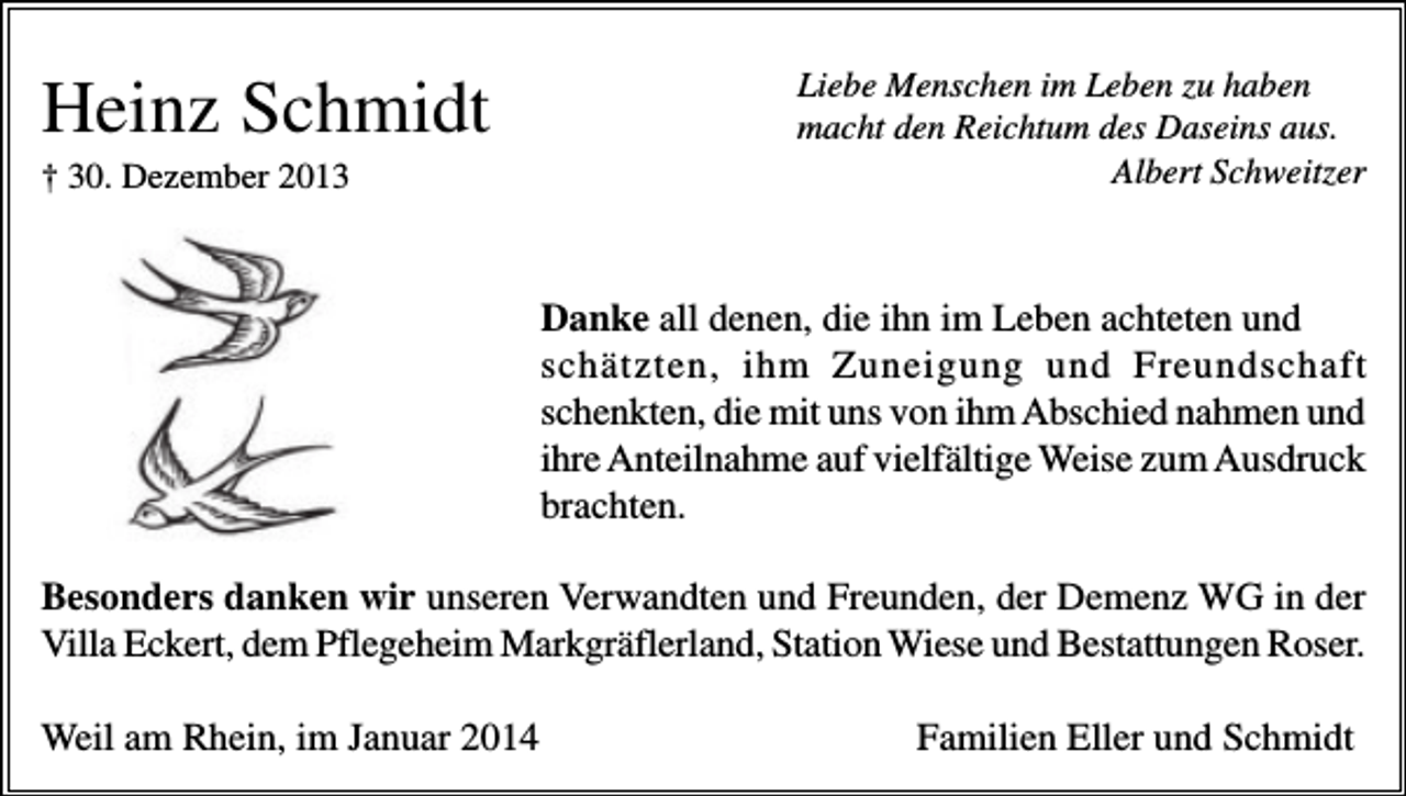<p>Heinz Schmidt<br />† 30. Dezember 2013</p><p>Liebe Menschen im Leben zu haben<br />macht den Reichtum des Daseins aus.<br />Albert Schweitzer</p><p>Danke all denen, die ihn im Leben achteten und<br />schätzten, ihm Zuneigung und Freundschaft<br />schenkten, die mit uns von ihm Abschied nahmen und<br />ihre Anteilnahme auf vielfältige Weise zum Ausdruck<br />brachten.<br />Besonders danken wir unseren Verwandten und Freunden, der Demenz WG in der<br />Villa Eckert, dem Pflegeheim Markgräflerland, Station Wiese und Bestattungen Roser.<br />Weil am Rhein, im Januar 2014</p><p>Familien Eller und Schmidt</p>
