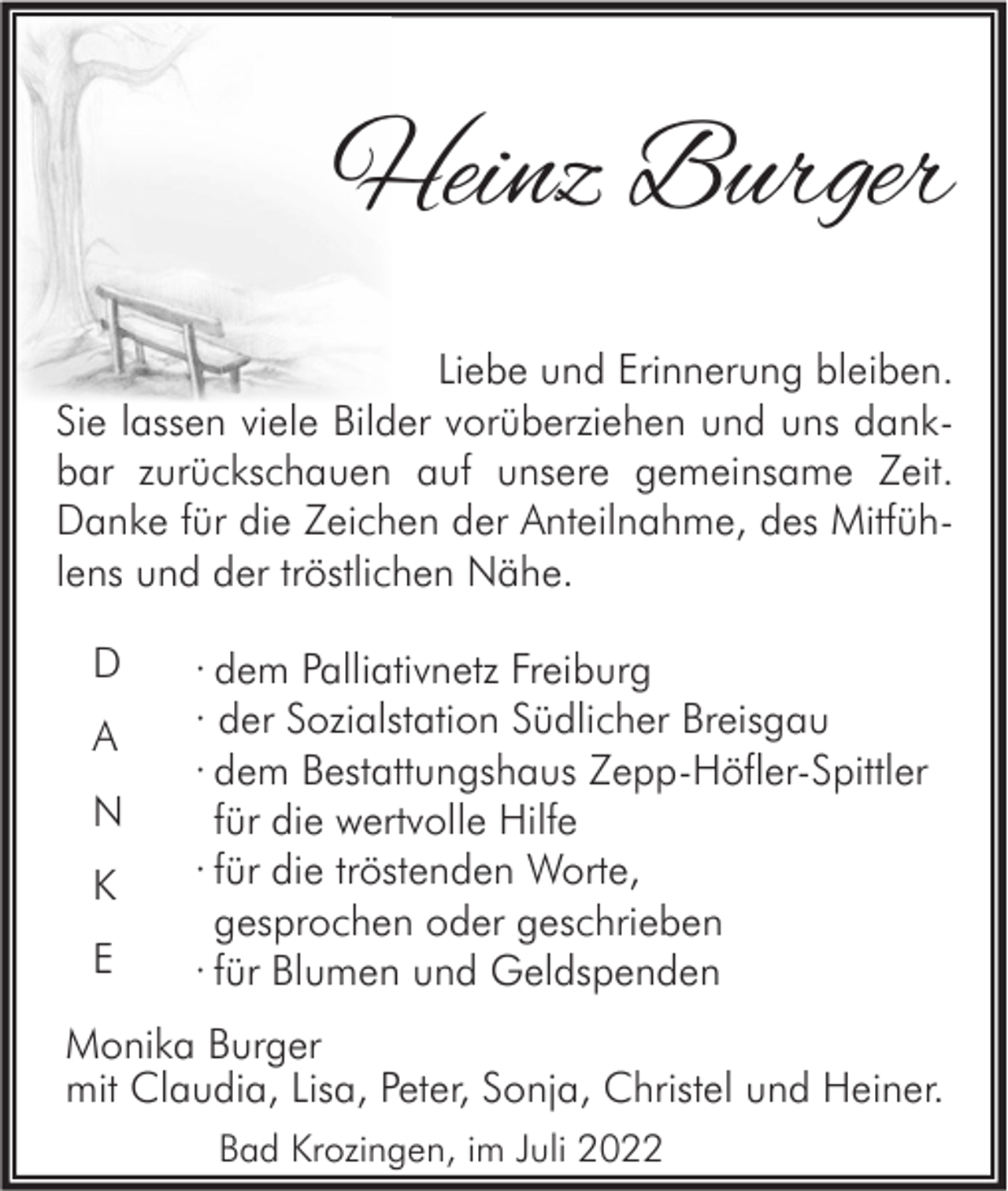 <p>Heinz Burger<br />Liebe und Erinnerung bleiben.<br />Sie lassen viele Bilder vorüberziehen und uns dankbar zurückschauen auf unsere gemeinsame Zeit.<br />Danke für die Zeichen der Anteilnahme, des Mitfühlens und der tröstlichen Nähe.<br />D<br />A<br />N<br />K<br />E</p><p>· dem Palliativnetz Freiburg<br />· der Sozialstation Südlicher Breisgau<br />· dem Bestattungshaus Zepp-Höfler-Spittler<br />für die wertvolle Hilfe<br />· für die tröstenden Worte,<br />gesprochen oder geschrieben<br />· für Blumen und Geldspenden</p><p>Monika Burger<br />mit Claudia, Lisa, Peter, Sonja, Christel und Heiner.<br />Bad Krozingen, im Juli 2022</p>