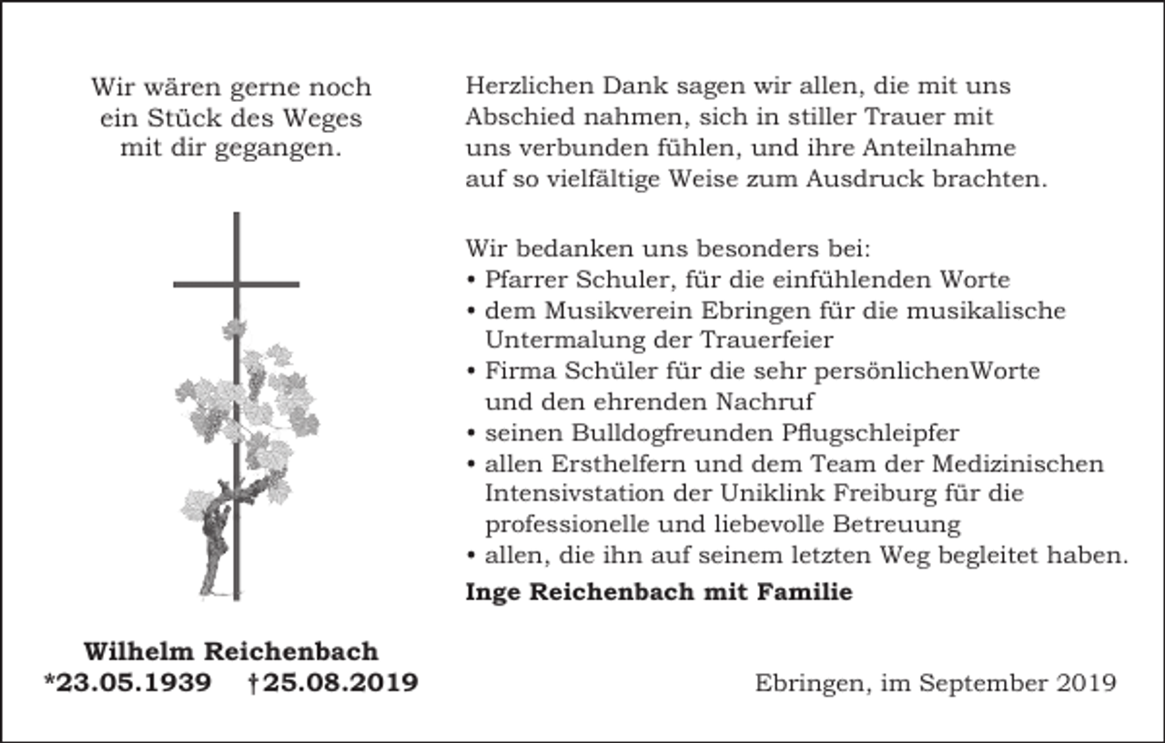 <p>Wir wären gerne noch<br />ein Stück des Weges<br />mit dir gegangen.</p><p>Herzlichen Dank sagen wir allen, die mit uns<br />Abschied nahmen, sich in stiller Trauer mit<br />uns verbunden fühlen, und ihre Anteilnahme<br />auf so vielfältige Weise zum Ausdruck brachten.<br />Wir bedanken uns besonders bei:<br />• Pfarrer Schuler, für die einfühlenden Worte<br />• dem Musikverein Ebringen für die musikalische<br />Untermalung der Trauerfeier<br />• Firma Schüler für die sehr persönlichenWorte<br />und den ehrenden Nachruf<br />• seinen Bulldogfreunden Pflugschleipfer<br />• allen Ersthelfern und dem Team der Medizinischen<br />Intensivstation der Uniklink Freiburg für die<br />professionelle und liebevolle Betreuung<br />• allen, die ihn auf seinem letzten Weg begleitet haben.<br />Inge Reichenbach mit Familie</p><p>Wilhelm Reichenbach<br />*23.05.1939 † 25.08.2019</p><p>Ebringen, im September 2019</p>
