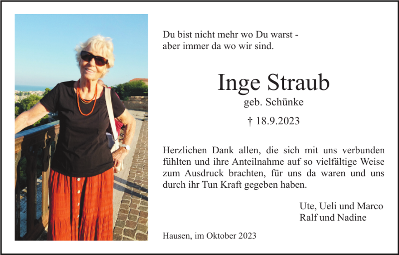 <p>Du bist nicht mehr wo Du warst aber immer da wo wir sind.</p><p>Inge Straub<br />geb. Schünke<br />† 18.9.2023<br />Herzlichen Dank allen, die sich mit uns verbunden<br />fühlten und ihre Anteilnahme auf so vielfältige Weise<br />zum Ausdruck brachten, für uns da waren und uns<br />durch ihr Tun Kraft gegeben haben.<br />Ute, Ueli und Marco<br />Ralf und Nadine<br />Hausen, im Oktober 2023</p>