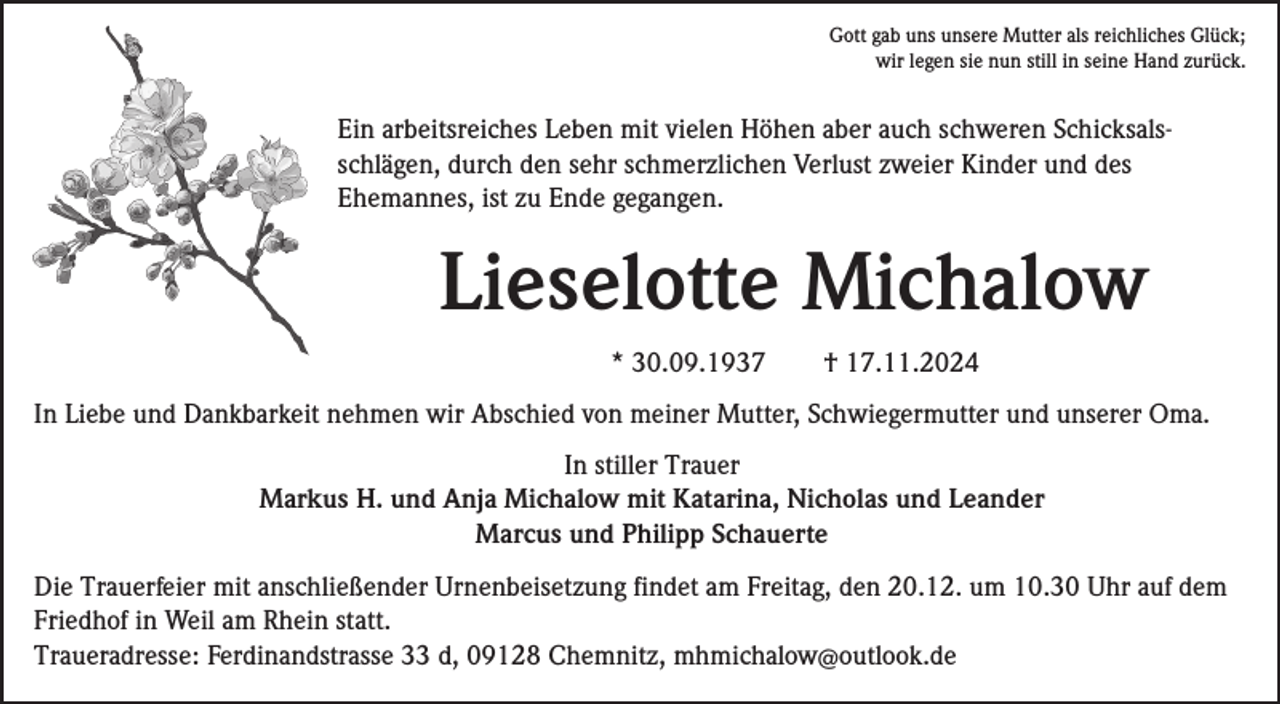 <p>Gott gab uns unsere Mutter als reichliches Glück;<br />wir legen sie nun still in seine Hand zurück.</p><p>Ein arbeitsreiches Leben mit vielen Höhen aber auch schweren Schicksalsschlägen, durch den sehr schmerzlichen Verlust zweier Kinder und des<br />Ehemannes, ist zu Ende gegangen.</p><p>Lieselotte Michalow<br />* 30.09.1937</p><p>† 17.11.2024</p><p>In Liebe und Dankbarkeit nehmen wir Abschied von meiner Mutter, Schwiegermutter und unserer Oma.<br />In stiller Trauer<br />Markus H. und Anja Michalow mit Katarina, Nicholas und Leander<br />Marcus und Philipp Schauerte<br />Die Trauerfeier mit anschließender Urnenbeisetzung findet am Freitag, den 20.12. um 10.30 Uhr auf dem<br />Friedhof in Weil am Rhein statt.<br />Traueradresse: Ferdinandstrasse 33 d, 09128 Chemnitz, mhmichalow@outlook.de</p>