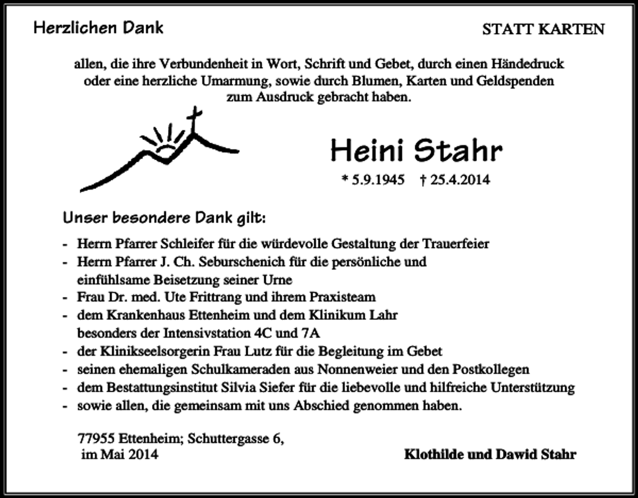 <p>STATT KARTEN</p><p>Herzlichen Dank</p><p>allen, die ihre Verbundenheit in Wort, Schrift und Gebet, durch einen Händedruck<br />oder eine herzliche Umarmung, sowie durch Blumen, Karten und Geldspenden<br />zum Ausdruck gebracht haben.</p><p>Heini Stahr<br />* 5.9.1945</p><p>† 25.4.2014</p><p>Unser besondere Dank gilt:<br />- Herrn Pfarrer Schleifer für die würdevolle Gestaltung der Trauerfeier<br />- Herrn Pfarrer J. Ch. Seburschenich für die persönliche und<br />einfühlsame Beisetzung seiner Urne<br />- Frau Dr. med. Ute Frittrang und ihrem Praxisteam<br />- dem Krankenhaus Ettenheim und dem Klinikum Lahr<br />besonders der Intensivstation 4C und 7A<br />- der Klinikseelsorgerin Frau Lutz für die Begleitung im Gebet<br />- seinen ehemaligen Schulkameraden aus Nonnenweier und den Postkollegen<br />- dem Bestattungsinstitut Silvia Siefer für die liebevolle und hilfreiche Unterstützung<br />- sowie allen, die gemeinsam mit uns Abschied genommen haben.<br />77955 Ettenheim; Schuttergasse 6,<br />im Mai 2014</p><p>Klothilde und Dawid Stahr</p>