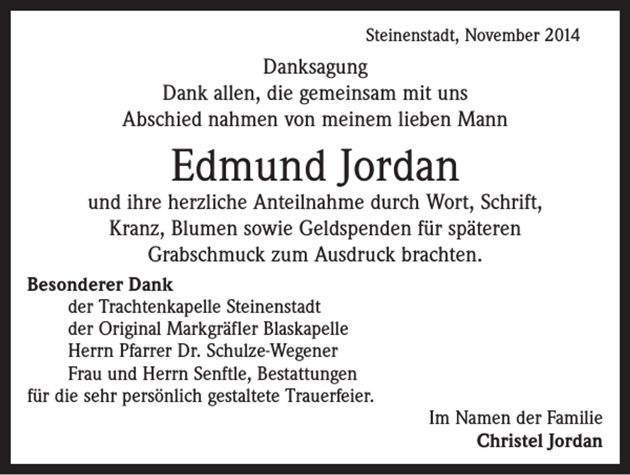 <p>Steinenstadt, November 2014</p><p>Danksagung<br />Dank allen, die gemeinsam mit uns<br />Abschied nahmen von meinem lieben Mann</p><p>Edmund Jordan</p><p>und ihre herzliche Anteilnahme durch Wort, Schrift,<br />Kranz, Blumen sowie Geldspenden für späteren<br />Grabschmuck zum Ausdruck brachten.<br />Besonderer Dank<br />der Trachtenkapelle Steinenstadt<br />der Original Markgräfler Blaskapelle<br />Herrn Pfarrer Dr. Schulze-Wegener<br />Frau und Herrn Senftle, Bestattungen<br />für die sehr persönlich gestaltete Trauerfeier.</p><p>Im Namen der Familie<br />Christel Jordan</p>