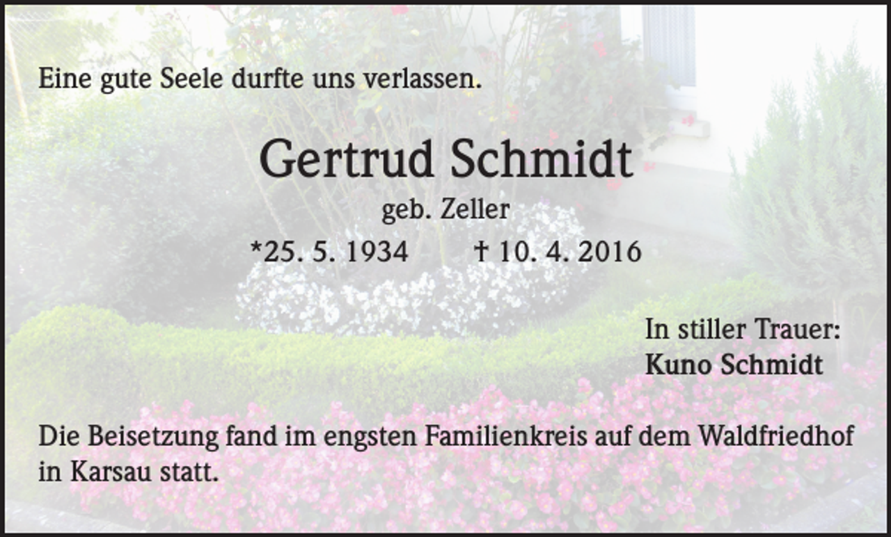 <p>Eine gute Seele durfte uns verlassen.</p><p>Gertrud Schmidt<br />geb. Zeller<br />*25. 5. 1934<br />† 10. 4. 2016<br />In stiller Trauer:<br />Kuno Schmidt<br />Die Beisetzung fand im engsten Familienkreis auf dem Waldfriedhof<br />in Karsau statt.</p>