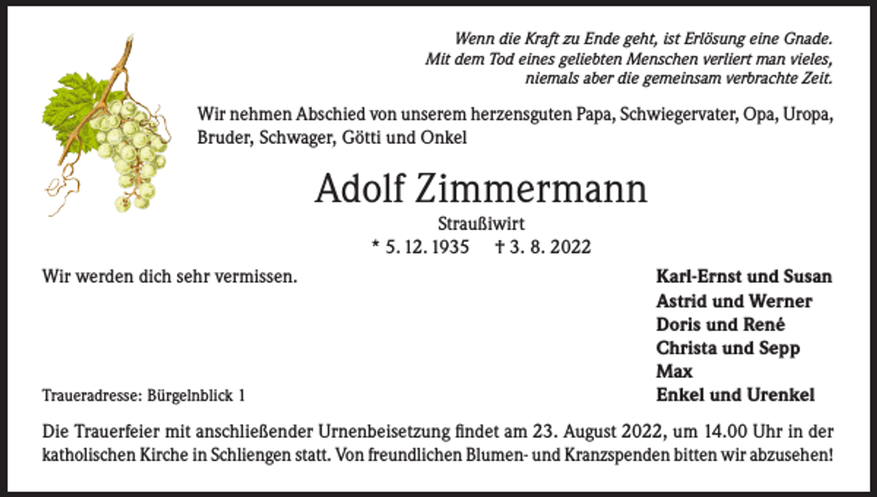<p>Wenn die Kraft zu Ende geht, ist Erlösung eine Gnade.<br />Mit dem Tod eines geliebten Menschen verliert man vieles,<br />niemals aber die gemeinsam verbrachte Zeit.</p><p>Wir nehmen Abschied von unserem herzensguten Papa, Schwiegervater, Opa, Uropa,<br />Bruder, Schwager, Götti und Onkel</p><p>Adolf Zimmermann<br />Straußiwirt<br />* 5. 12. 1935 † 3. 8. 2022</p><p>Wir werden dich sehr vermissen.</p><p>Traueradresse: Bürgelnblick 1</p><p>Karl-Ernst und Susan<br />Astrid und Werner<br />Doris und René<br />Christa und Sepp<br />Max<br />Enkel und Urenkel</p><p>Die Trauerfeier mit anschließender Urnenbeisetzung findet am 23. August 2022, um 14.00 Uhr in der<br />katholischen Kirche in Schliengen statt. Von freundlichen Blumen- und Kranzspenden bitten wir abzusehen!</p>