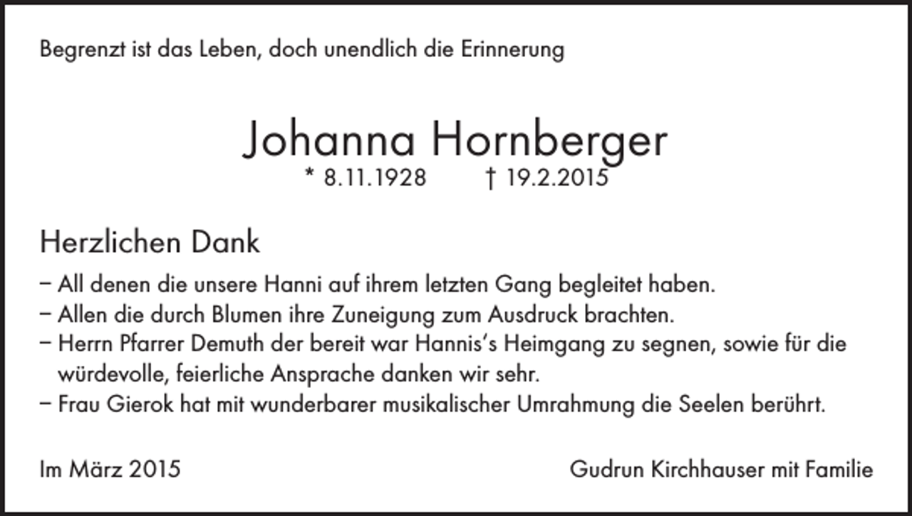 <p>Begrenzt ist das Leben, doch unendlich die Erinnerung</p><p>Johanna Hornberger<br />* 8.11.1928</p><p>† 19.2.2015</p><p>Herzlichen Dank<br />– All denen die unsere Hanni auf ihrem letzten Gang begleitet haben.<br />– Allen die durch Blumen ihre Zuneigung zum Ausdruck brachten.<br />– Herrn Pfarrer Demuth der bereit war Hannis‘s Heimgang zu segnen, sowie für die<br />würdevolle, feierliche Ansprache danken wir sehr.<br />– Frau Gierok hat mit wunderbarer musikalischer Umrahmung die Seelen berührt.<br />Im März 2015</p><p>Gudrun Kirchhauser mit Familie</p>