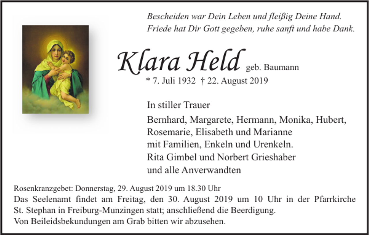 <p>Bescheiden war Dein Leben und fleißig Deine Hand.<br />Friede hat Dir Gott gegeben, ruhe sanft und habe Dank.</p><p>Klara Held</p><p>geb. Baumann<br />* 7. Juli 1932 † 22. August 2019</p><p>In stiller Trauer<br />Bernhard, Margarete, Hermann, Monika, Hubert,<br />Rosemarie, Elisabeth und Marianne<br />mit Familien, Enkeln und Urenkeln.<br />Rita Gimbel und Norbert Grieshaber<br />und alle Anverwandten<br />Rosenkranzgebet: Donnerstag, 29. August 2019 um 18.30 Uhr</p><p>Das Seelenamt findet am Freitag, den 30. August 2019 um 10 Uhr in der Pfarrkirche<br />St. Stephan in Freiburg-Munzingen statt; anschließend die Beerdigung.<br />Von Beileidsbekundungen am Grab bitten wir abzusehen.</p>
