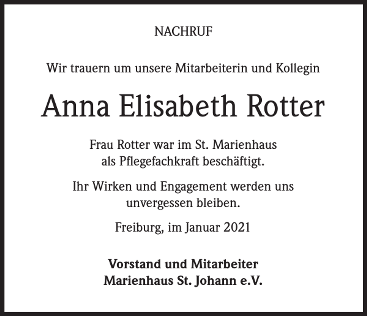 <p>NACHRUF<br />Wir trauern um unsere Mitarbeiterin und Kollegin</p><p>Anna Elisabeth Rotter<br />Frau Rotter war im St. Marienhaus<br />als Pflegefachkraft beschäftigt.<br />Ihr Wirken und Engagement werden uns<br />unvergessen bleiben.<br />Freiburg, im Januar 2021<br />Vorstand und Mitarbeiter<br />Marienhaus St. Johann e.V.</p>