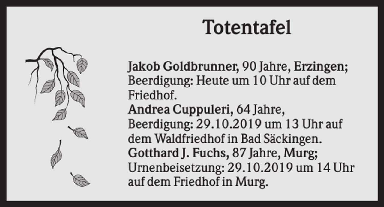<p>Totentafel<br />Jakob Goldbrunner, 90 Jahre, Erzingen;<br />Beerdigung: Heute um 10 Uhr auf dem<br />Friedhof.<br />Andrea Cuppuleri, 64 Jahre,<br />Beerdigung: 29.10.2019 um 13 Uhr auf<br />dem Waldfriedhof in Bad Säckingen.<br />Gotthard J. Fuchs, 87 Jahre, Murg;<br />Urnenbeisetzung: 29.10.2019 um 14 Uhr<br />auf dem Friedhof in Murg.</p>