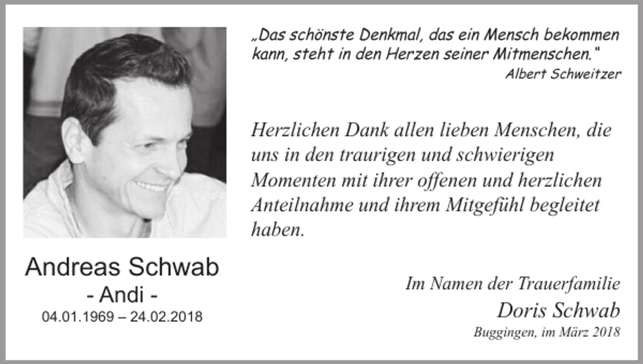 <p>„Das schönste Denkmal, das ein Mensch bekommen<br />kann, steht in den Herzen seiner Mitmenschen.“</p><p>Albert Schweitzer</p><p>Herzlichen Dank allen lieben Menschen, die<br />uns in den traurigen und schwierigen<br />Momenten mit ihrer offenen und herzlichen<br />Anteilnahme und ihrem Mitgefühl begleitet<br />haben.</p><p>Andreas Schwab<br />- Andi -</p><p>04.01.1969 – 24.02.2018</p><p>Im Namen der Trauerfamilie</p><p>Doris Schwab</p><p>Buggingen, im März 2018</p>
