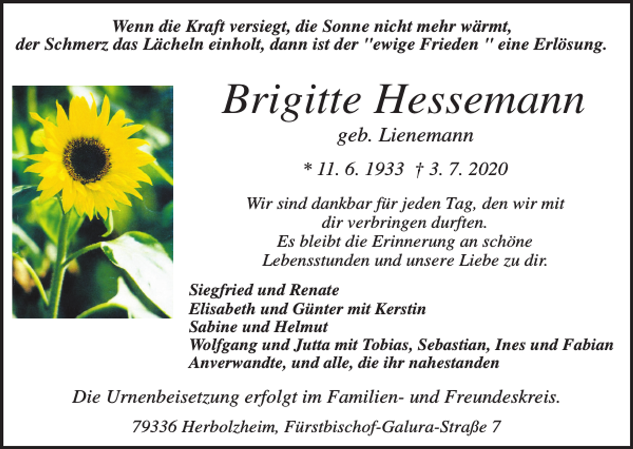 <p>Wenn die Kraft versiegt, die Sonne nicht mehr wärmt,<br />der Schmerz das Lächeln einholt, dann ist der "ewige Frieden " eine Erlösung.</p><p>Brigitte Hessemann<br />geb. Lienemann<br />* 11. 6. 1933 † 3. 7. 2020<br />Wir sind dankbar für jeden Tag, den wir mit<br />dir verbringen durften.<br />Es bleibt die Erinnerung an schöne<br />Lebensstunden und unsere Liebe zu dir.<br />Siegfried und Renate<br />Elisabeth und Günter mit Kerstin<br />Sabine und Helmut<br />Wolfgang und Jutta mit Tobias, Sebastian, Ines und Fabian<br />Anverwandte, und alle, die ihr nahestanden</p><p>Die Urnenbeisetzung erfolgt im Familien- und Freundeskreis.<br />79336 Herbolzheim, Fürstbischof-Galura-Straße 7</p>