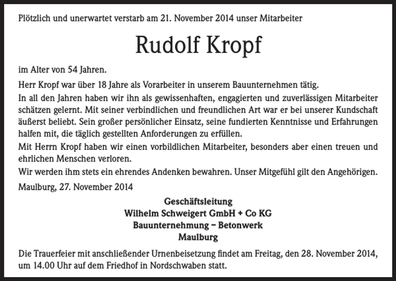 <p>Plötzlich und unerwartet verstarb am 21. November 2014 unser Mitarbeiter</p><p>Rudolf Kropf<br />im Alter von 54 Jahren.<br />Herr Kropf war über 18 Jahre als Vorarbeiter in unserem Bauunternehmen tätig.<br />In all den Jahren haben wir ihn als gewissenhaften, engagierten und zuverlässigen Mitarbeiter<br />schätzen gelernt. Mit seiner verbindlichen und freundlichen Art war er bei unserer Kundschaft<br />äußerst beliebt. Sein großer persönlicher Einsatz, seine fundierten Kenntnisse und Erfahrungen<br />halfen mit, die täglich gestellten Anforderungen zu erfüllen.<br />Mit Herrn Kropf haben wir einen vorbildlichen Mitarbeiter, besonders aber einen treuen und<br />ehrlichen Menschen verloren.<br />Wir werden ihm stets ein ehrendes Andenken bewahren. Unser Mitgefühl gilt den Angehörigen.<br />Maulburg, 27. November 2014<br />Geschäftsleitung<br />Wilhelm Schweigert GmbH + Co KG<br />Bauunternehmung – Betonwerk<br />Maulburg<br />Die Trauerfeier mit anschließender Urnenbeisetzung findet am Freitag, den 28. November 2014,<br />um 14.00 Uhr auf dem Friedhof in Nordschwaben statt.</p>