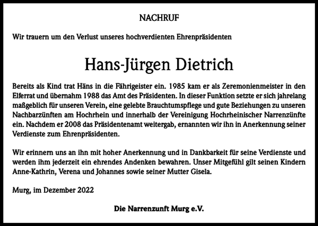 <p>NACHRUF<br />Wir trauern um den Verlust unseres hochverdienten Ehrenpräsidenten</p><p>Hans-Jürgen Dietrich<br />Bereits als Kind trat Häns in die Fährigeister ein. 1985 kam er als Zeremonienmeister in den<br />Elferrat und übernahm 1988 das Amt des Präsidenten. In dieser Funktion setzte er sich jahrelang<br />maßgeblich für unseren Verein, eine gelebte Brauchtumspflege und gute Beziehungen zu unseren<br />Nachbarzünften am Hochrhein und innerhalb der Vereinigung Hochrheinischer Narrenzünfte<br />ein. Nachdem er 2008 das Präsidentenamt weitergab, ernannten wir ihn in Anerkennung seiner<br />Verdienste zum Ehrenpräsidenten.<br />Wir erinnern uns an ihn mit hoher Anerkennung und in Dankbarkeit für seine Verdienste und<br />werden ihm jederzeit ein ehrendes Andenken bewahren. Unser Mitgefühl gilt seinen Kindern<br />Anne-Kathrin, Verena und Johannes sowie seiner Mutter Gisela.<br />Murg, im Dezember 2022<br />Die Narrenzunft Murg e.V.</p>