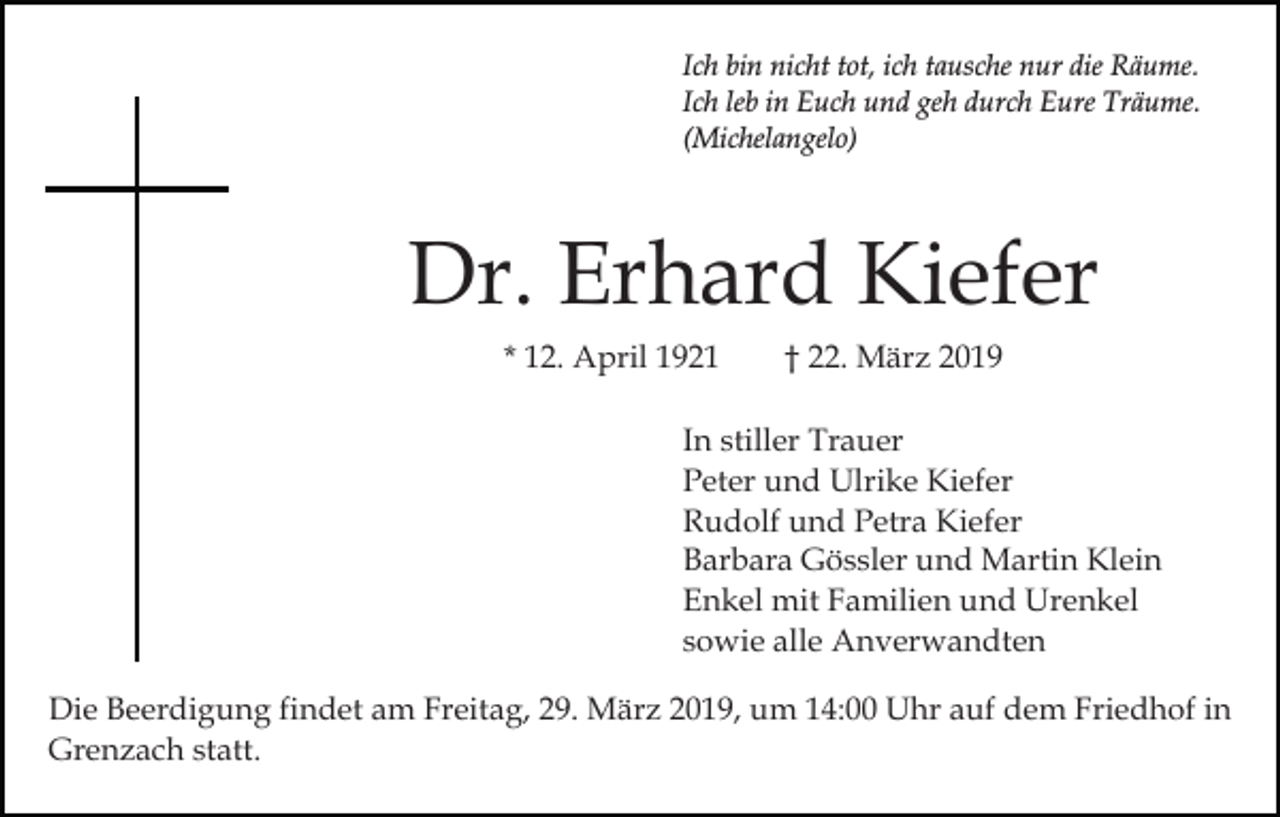 <p>Ich bin nicht tot, ich tausche nur die Räume.<br />Ich leb in Euch und geh durch Eure Träume.<br />(Michelangelo)</p><p>Dr. Erhard Kiefer<br />* 12. April 1921</p><p>† 22. März 2019</p><p>In stiller Trauer<br />Peter und Ulrike Kiefer<br />Rudolf und Petra Kiefer<br />Barbara Gössler und Martin Klein<br />Enkel mit Familien und Urenkel<br />sowie alle Anverwandten<br />Die Beerdigung findet am Freitag, 29. März 2019, um 14:00 Uhr auf dem Friedhof in<br />Grenzach statt.</p>