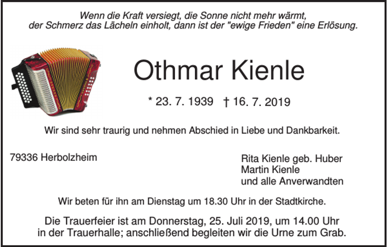 <p>Wenn die Kraft versiegt, die Sonne nicht mehr wärmt,<br />der Schmerz das Lächeln einholt, dann ist der "ewige Frieden" eine Erlösung.</p><p>Othmar Kienle<br />* 23. 7. 1939 † 16. 7. 2019<br />Wir sind sehr traurig und nehmen Abschied in Liebe und Dankbarkeit.</p><p>79336 Herbolzheim</p><p>Rita Kienle geb. Huber<br />Martin Kienle<br />und alle Anverwandten</p><p>Wir beten für ihn am Dienstag um 18.30 Uhr in der Stadtkirche.</p><p>Die Trauerfeier ist am Donnerstag, 25. Juli 2019, um 14.00 Uhr<br />in der Trauerhalle; anschließend begleiten wir die Urne zum Grab.</p>
