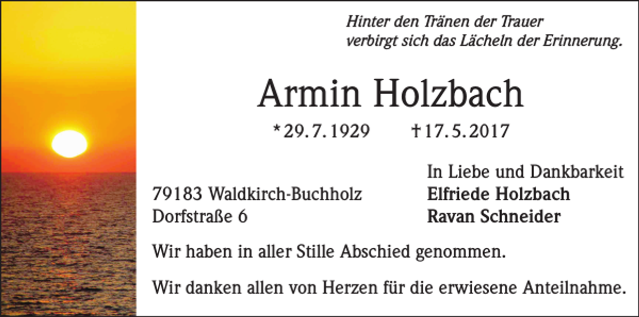 <p>Hinter den Tränen der Trauer<br />verbirgt sich das Lächeln der Erinnerung.</p><p>Armin Holzbach<br />* 29. 7. 1929</p><p>79183 Waldkirch-Buchholz<br />Dorfstraße 6</p><p>† 17. 5. 2017<br />In Liebe und Dankbarkeit<br />Elfriede Holzbach<br />Ravan Schneider</p><p>Wir haben in aller Stille Abschied genommen.<br />Wir danken allen von Herzen für die erwiesene Anteilnahme.</p>