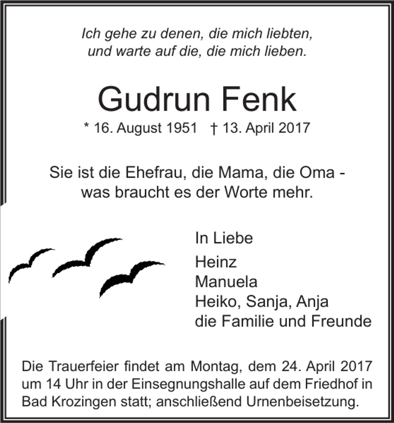<p>Ich gehe zu denen, die mich liebten,<br />und warte auf die, die mich lieben.</p><p>Gudrun Fenk</p><p>* 16. August 1951 † 13. April 2017</p><p>Sie ist die Ehefrau, die Mama, die Oma was braucht es der Worte mehr.<br />In Liebe<br />Heinz<br />Manuela<br />Heiko, Sanja, Anja<br />die Familie und Freunde<br />Die Trauerfeier findet am Montag, dem 24. April 2017<br />um 14 Uhr in der Einsegnungshalle auf dem Friedhof in<br />Bad Krozingen statt; anschließend Urnenbeisetzung.</p>
