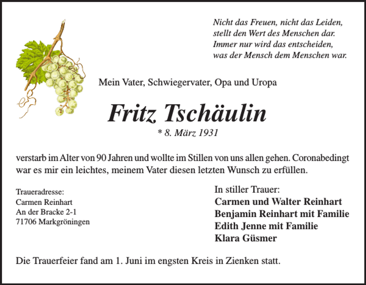 <p>Nicht das Freuen, nicht das Leiden,<br />stellt den Wert des Menschen dar.<br />Immer nur wird das entscheiden,<br />was der Mensch dem Menschen war.</p><p>Mein Vater, Schwiegervater, Opa und Uropa</p><p>Fritz Tschäulin<br />* 8. März 1931<br />verstarb im Alter von 90 Jahren und wollte im Stillen von uns allen gehen. Coronabedingt<br />war es mir ein leichtes, meinem Vater diesen letzten Wunsch zu erfüllen.</p><p>Traueradresse:<br />Carmen<br />Reinhart</p><p>An<br />der<br />Bracke<br />2-1</p><p>71706 Markgröningen</p><p>In stiller Trauer:<br />Carmen und Walter Reinhart<br />Benjamin Reinhart mit Familie<br />Edith Jenne mit Familie<br />Klara Güsmer</p><p>Die Trauerfeier fand am 1. Juni im engsten Kreis in Zienken statt.</p>