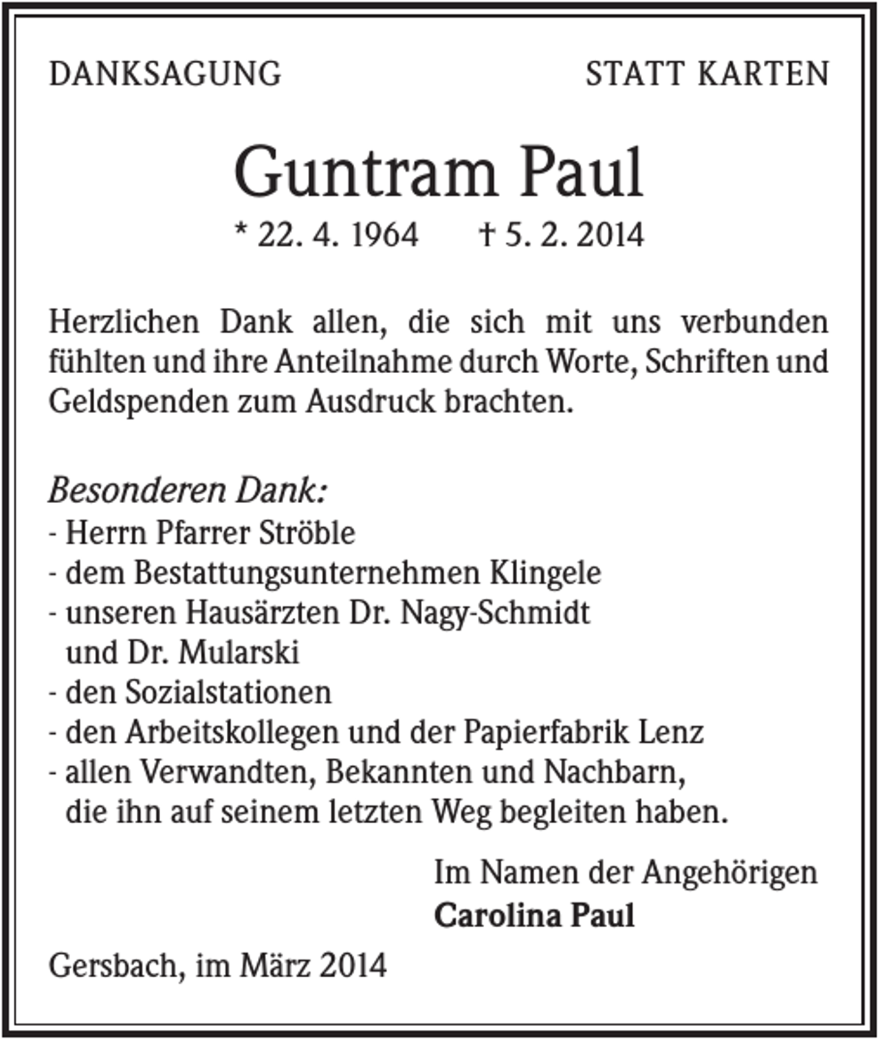 <p>DANKSAGUNG</p><p>STATT KARTEN</p><p>Guntram Paul<br />* 22. 4. 1964</p><p>† 5. 2. 2014</p><p>Herzlichen Dank allen, die sich mit uns verbunden<br />fühlten und ihre Anteilnahme durch Worte, Schriften und<br />Geldspenden zum Ausdruck brachten.</p><p>Besonderen Dank:<br />- Herrn Pfarrer Ströble<br />- dem Bestattungsunternehmen Klingele<br />- unseren Hausärzten Dr. Nagy-Schmidt<br />und Dr. Mularski<br />- den Sozialstationen<br />- den Arbeitskollegen und der Papierfabrik Lenz<br />- allen Verwandten, Bekannten und Nachbarn,<br />die ihn auf seinem letzten Weg begleiten haben.<br />Im Namen der Angehörigen<br />Carolina Paul<br />Gersbach, im März 2014</p>