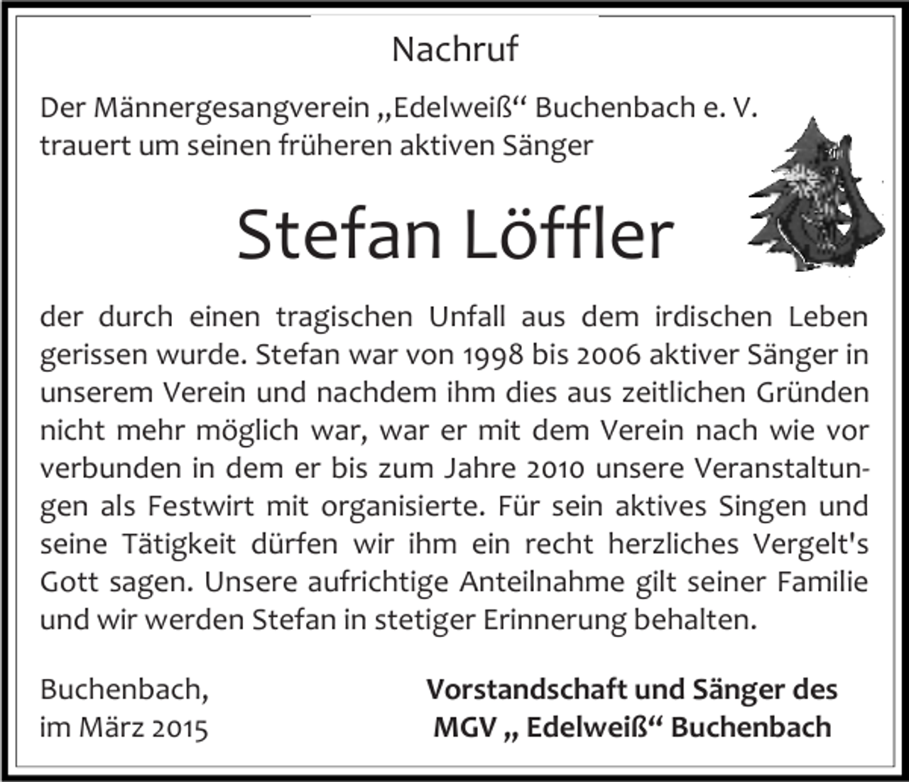 <p>Nachruf<br />Der Männergesangverein „Edelweiß“ Buchenbach e. V.<br />trauert um seinen früheren aktiven Sänger</p><p>Stefan Löffler<br />der durch einen tragischen Unfall aus dem irdischen Leben<br />gerissen wurde. Stefan war von 1998 bis 2006 aktiver Sänger in<br />unserem Verein und nachdem ihm dies aus zeitlichen Gründen<br />nicht mehr möglich war, war er mit dem Verein nach wie vor<br />verbunden in dem er bis zum Jahre 2010 unsere Veranstaltungen als Festwirt mit organisierte. Für sein aktives Singen und<br />seine Tätigkeit dürfen wir ihm ein recht herzliches Vergelt's<br />Gott sagen. Unsere aufrichtige Anteilnahme gilt seiner Familie<br />und wir werden Stefan in stetiger Erinnerung behalten.<br />Buchenbach,<br />im März 2015</p><p>Vorstandschaft und Sänger des<br />MGV „ Edelweiß“ Buchenbach</p>
