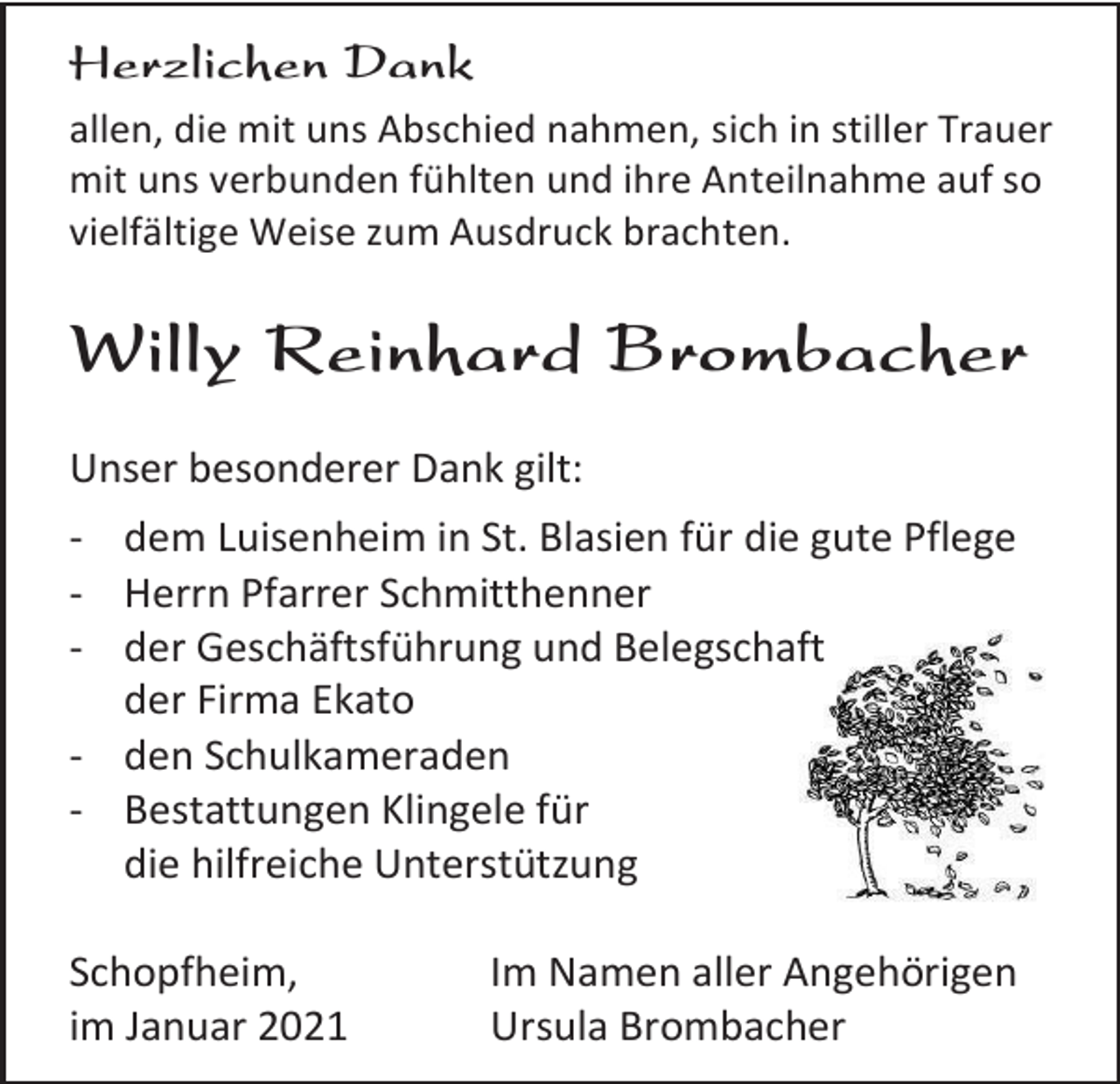 <p>Herzlichen Dank<br />allen, die mit uns Abschied nahmen, sich in stiller Trauer<br />mit uns verbunden fühlten und ihre Anteilnahme auf so<br />vielfältige Weise zum Ausdruck brachten.</p><p>Willy Reinhard Brombacher<br />Unser besonderer Dank gilt:<br />- dem Luisenheim in St. Blasien für die gute Pflege<br />- Herrn Pfarrer Schmitthenner<br />- der Geschäftsführung und Belegschaft<br />der Firma Ekato<br />- den Schulkameraden<br />- Bestattungen Klingele für<br />die hilfreiche Unterstützung<br />Schopfheim,<br />im Januar 2021</p><p>Im Namen aller Angehörigen<br />Ursula Brombacher</p>