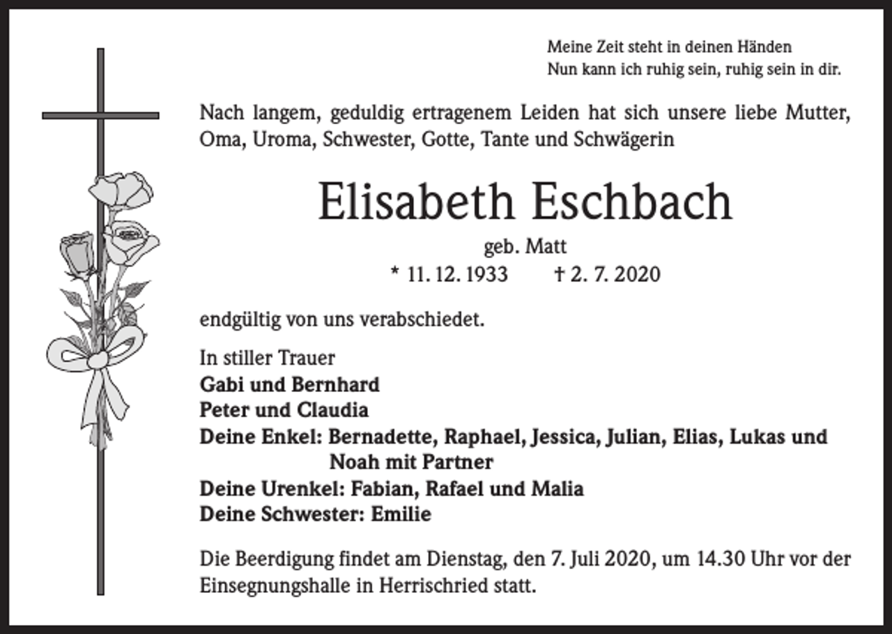 <p>Meine Zeit steht in deinen Händen<br />Nun kann ich ruhig sein, ruhig sein in dir.</p><p>Nach langem, geduldig ertragenem Leiden hat sich unsere liebe Mutter,<br />Oma, Uroma, Schwester, Gotte, Tante und Schwägerin</p><p>Elisabeth Eschbach<br />geb. Matt<br />* 11. 12. 1933 † 2. 7. 2020<br />endgültig von uns verabschiedet.<br />In stiller Trauer<br />Gabi und Bernhard<br />Peter und Claudia<br />Deine Enkel: Bernadette, Raphael, Jessica, Julian, Elias, Lukas und</p><p>Noah mit Partner<br />Deine Urenkel: Fabian, Rafael und Malia<br />Deine Schwester: Emilie<br />Die Beerdigung findet am Dienstag, den 7. Juli 2020, um 14.30 Uhr vor der<br />Einsegnungshalle in Herrischried statt.</p>