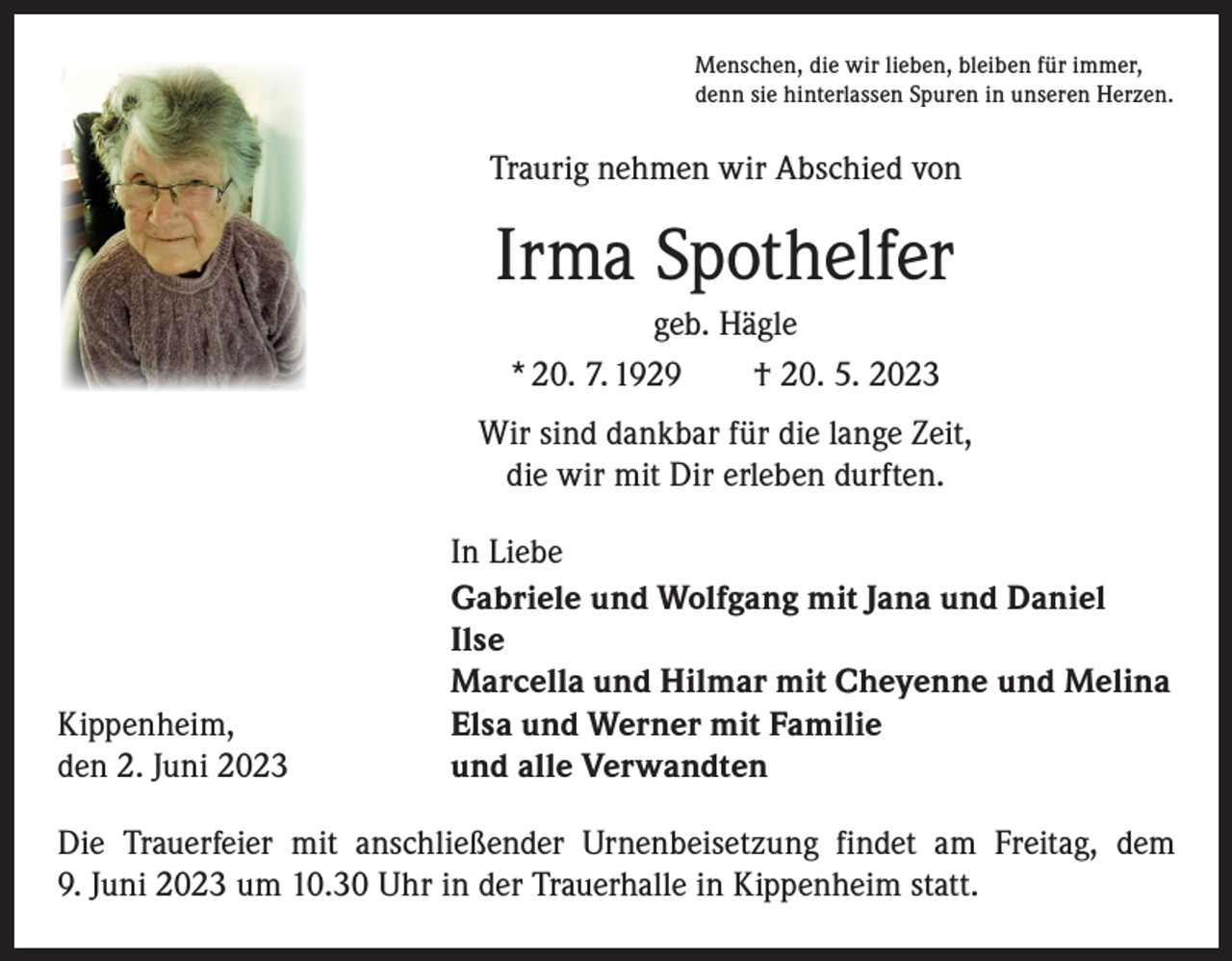 <p>Menschen, die wir lieben, bleiben für immer,<br />denn sie hinterlassen Spuren in unseren Herzen.</p><p>Traurig nehmen wir Abschied von</p><p>Irma Spothelfer<br />geb. Hägle<br />* 20. 7. 1929 † 20. 5. 2023<br />Wir sind dankbar für die lange Zeit,<br />die wir mit Dir erleben durften.</p><p>In Liebe</p><p>Gabriele und Wolfgang mit Jana und Daniel<br />Ilse</p><p>Marcella und Hilmar mit Cheyenne und Melina<br />Kippenheim,<br />Elsa und Werner mit Familie<br />den 2. Juni 2023<br />und alle Verwandten<br />Die Trauerfeier mit anschließender Urnenbeisetzung findet am Freitag, dem<br />9. Juni 2023 um 10.30 Uhr in der Trauerhalle in Kippenheim statt.</p>