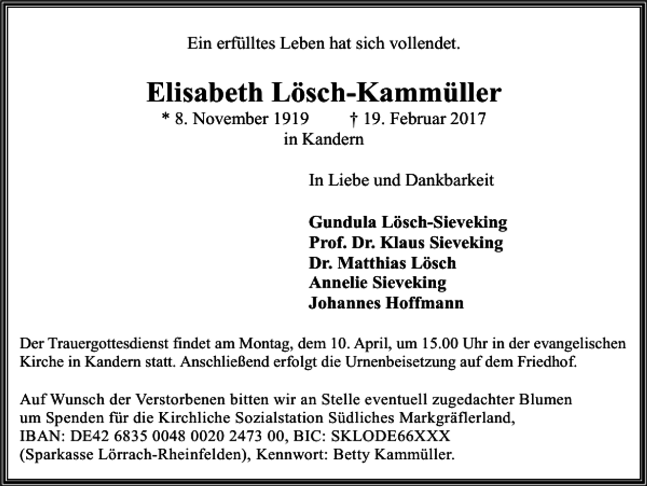 <p>Ein erfülltes Leben hat sich vollendet.</p><p>Elisabeth Lösch-Kammüller<br />* 8. November 1919<br />† 19. Februar 2017<br />in Kandern</p><p>In Liebe und Dankbarkeit<br />Gundula Lösch-Sieveking<br />Prof. Dr. Klaus Sieveking<br />Dr. Matthias Lösch<br />Annelie Sieveking<br />Johannes Hoffmann<br />Der Trauergottesdienst findet am Montag, dem 10. April, um 15.00 Uhr in der evangelischen<br />Kirche in Kandern statt. Anschließend erfolgt die Urnenbeisetzung auf dem Friedhof.<br />Auf Wunsch der Verstorbenen bitten wir an Stelle eventuell zugedachter Blumen<br />um Spenden für die Kirchliche Sozialstation Südliches Markgräflerland,<br />IBAN: DE42 6835 0048 0020 2473 00, BIC: SKLODE66XXX<br />(Sparkasse Lörrach-Rheinfelden), Kennwort: Betty Kammüller.</p>