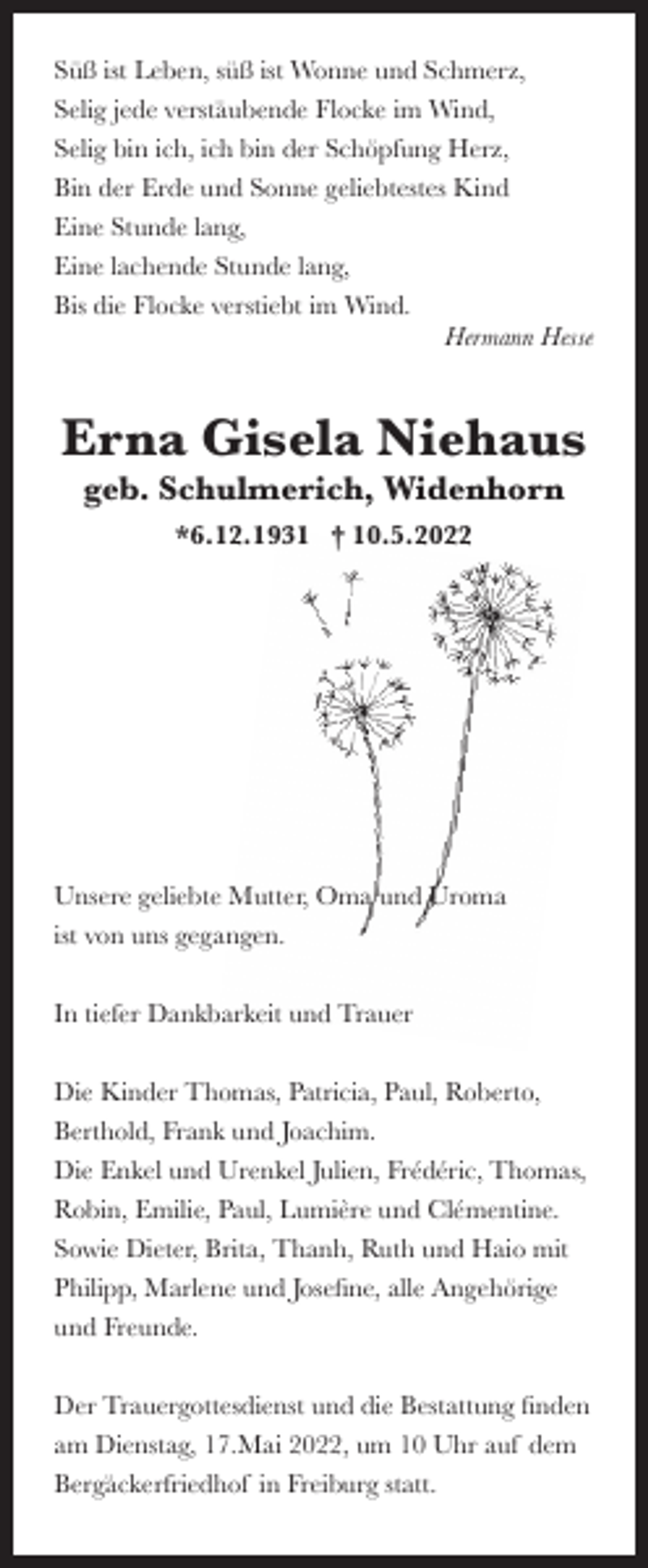 <p>Süß ist Leben, süß ist Wonne und Schmerz,<br />Selig jede verstäubende Flocke im Wind,<br />Selig bin ich, ich bin der Schöpfung Herz,<br />Bin der Erde und Sonne geliebtestes Kind<br />Eine Stunde lang,<br />Eine lachende Stunde lang,<br />Bis die Flocke verstiebt im Wind.<br />Hermann Hesse</p><p>Erna Gisela Niehaus<br />geb. Schulmerich, Widenhorn<br />*6.12.1931 † 10.5.2022</p><p>Unsere geliebte Mutter, Oma und Uroma<br />ist von uns gegangen.<br />In tiefer Dankbarkeit und Trauer<br />Die Kinder Thomas, Patricia, Paul, Roberto,<br />Berthold, Frank und Joachim.<br />Die Enkel und Urenkel Julien, Frédéric, Thomas,<br />Robin, Emilie, Paul, Lumière und Clémentine.<br />Sowie Dieter, Brita, Thanh, Ruth und Haio mit<br />Philipp, Marlene und Josefine, alle Angehörige<br />und Freunde.<br />Der Trauergottesdienst und die Bestattung finden<br />am Dienstag, 17.Mai 2022, um 10 Uhr auf dem<br />Bergäckerfriedhof in Freiburg statt.</p>