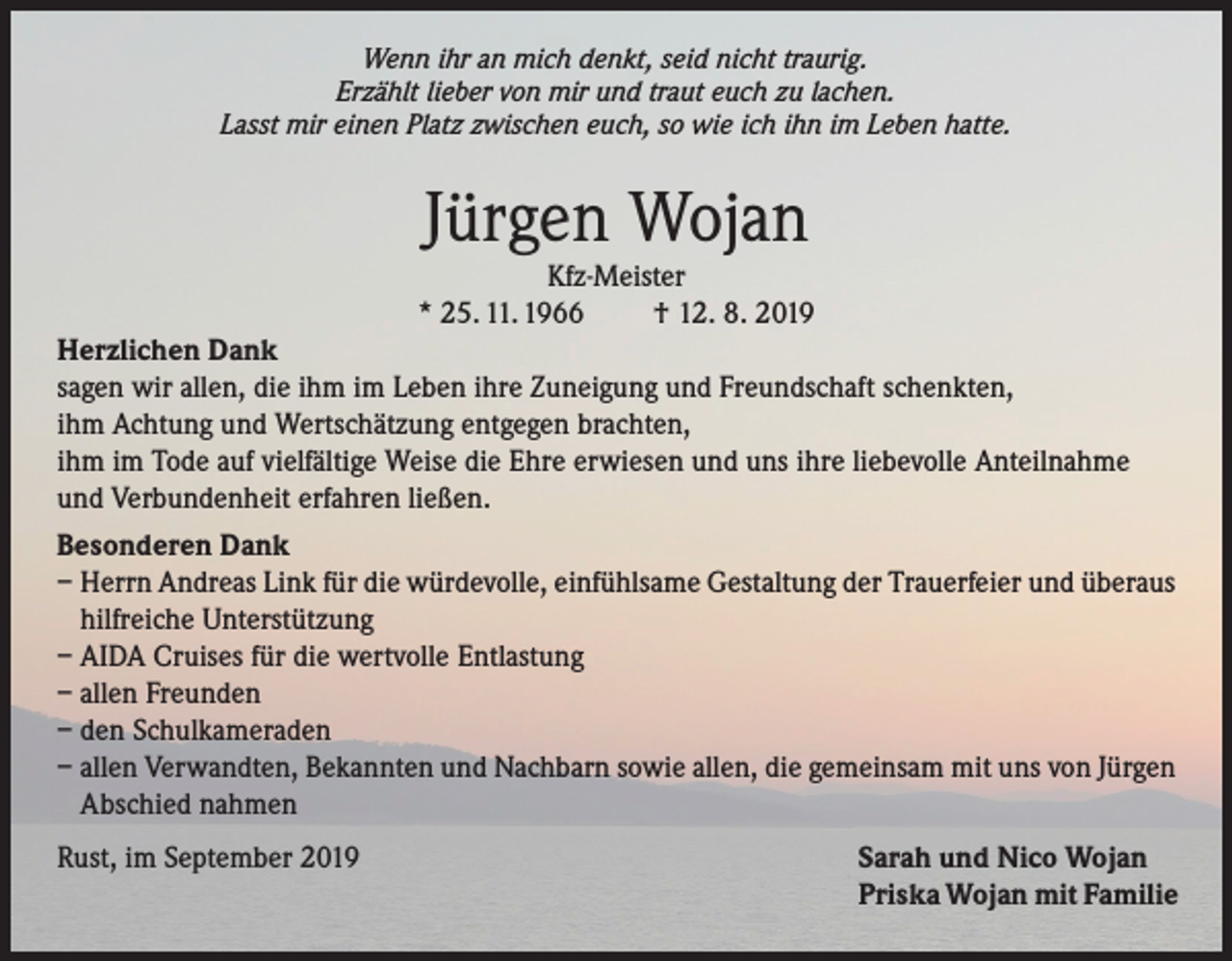 <p>Wenn ihr an mich denkt, seid nicht traurig.<br />Erzählt lieber von mir und traut euch zu lachen.<br />Lasst mir einen Platz zwischen euch, so wie ich ihn im Leben hatte.</p><p>Jürgen Wojan</p><p>Kfz-Meister<br />* 25. 11. 1966<br />† 12. 8. 2019<br />Herzlichen Dank<br />sagen wir allen, die ihm im Leben ihre Zuneigung und Freundschaft schenkten,<br />ihm Achtung und Wertschätzung entgegen brachten,<br />ihm im Tode auf vielfältige Weise die Ehre erwiesen und uns ihre liebevolle Anteilnahme<br />und Verbundenheit erfahren ließen.<br />Besonderen Dank<br />– Herrn Andreas Link für die würdevolle, einfühlsame Gestaltung der Trauerfeier und überaus<br />hilfreiche Unterstützung<br />– AIDA Cruises für die wertvolle Entlastung<br />– allen Freunden<br />– den Schulkameraden<br />– allen Verwandten, Bekannten und Nachbarn sowie allen, die gemeinsam mit uns von Jürgen<br />Abschied nahmen<br />Rust, im September 2019</p><p>Sarah und Nico Wojan<br />Priska Wojan mit Familie</p>