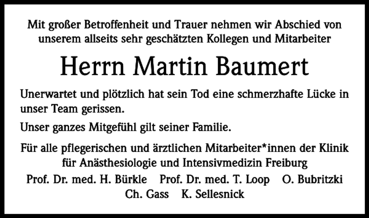 <p>Mit großer Betroffenheit und Trauer nehmen wir Abschied von<br />unserem allseits sehr geschätzten Kollegen und Mitarbeiter</p><p>Herrn Martin Baumert<br />Unerwartet und plötzlich hat sein Tod eine schmerzhafte Lücke in<br />unser Team gerissen.<br />Unser ganzes Mitgefühl gilt seiner Familie.<br />Für alle pflegerischen und ärztlichen Mitarbeiter*innen der Klinik<br />für Anästhesiologie und Intensivmedizin Freiburg<br />Prof. Dr. med. H. Bürkle Prof. Dr. med. T. Loop O. Bubritzki<br />Ch. Gass K. Sellesnick</p>