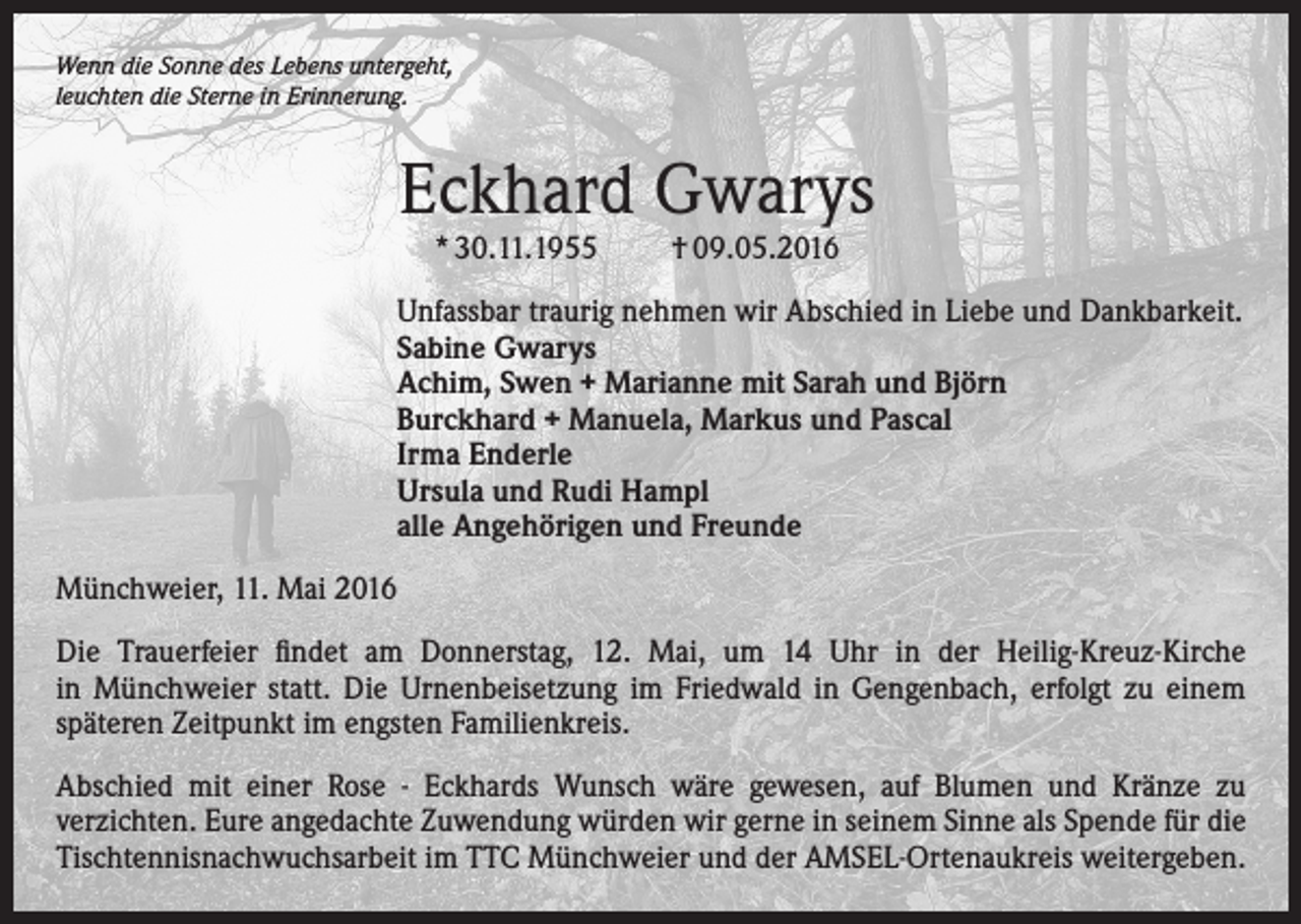 <p>Wenn die Sonne des Lebens untergeht,<br />leuchten die Sterne in Erinnerung.</p><p>Eckhard Gwarys<br />* 30.11.1955</p><p>† 09.05.2016</p><p>Unfassbar traurig nehmen wir Abschied in Liebe und Dankbarkeit.<br />Sabine Gwarys<br />Achim, Swen + Marianne mit Sarah und Björn<br />Burckhard + Manuela, Markus und Pascal<br />Irma Enderle<br />Ursula und Rudi Hampl<br />alle Angehörigen und Freunde<br />Münchweier, 11. Mai 2016<br />Die Trauerfeier findet am Donnerstag, 12. Mai, um 14 Uhr in der Heilig-Kreuz-Kirche<br />in Münchweier statt. Die Urnenbeisetzung im Friedwald in Gengenbach, erfolgt zu einem<br />späteren Zeitpunkt im engsten Familienkreis.<br />Abschied mit einer Rose - Eckhards Wunsch wäre gewesen, auf Blumen und Kränze zu<br />verzichten. Eure angedachte Zuwendung würden wir gerne in seinem Sinne als Spende für die<br />Tischtennisnachwuchsarbeit im TTC Münchweier und der AMSEL-Ortenaukreis weitergeben.</p>