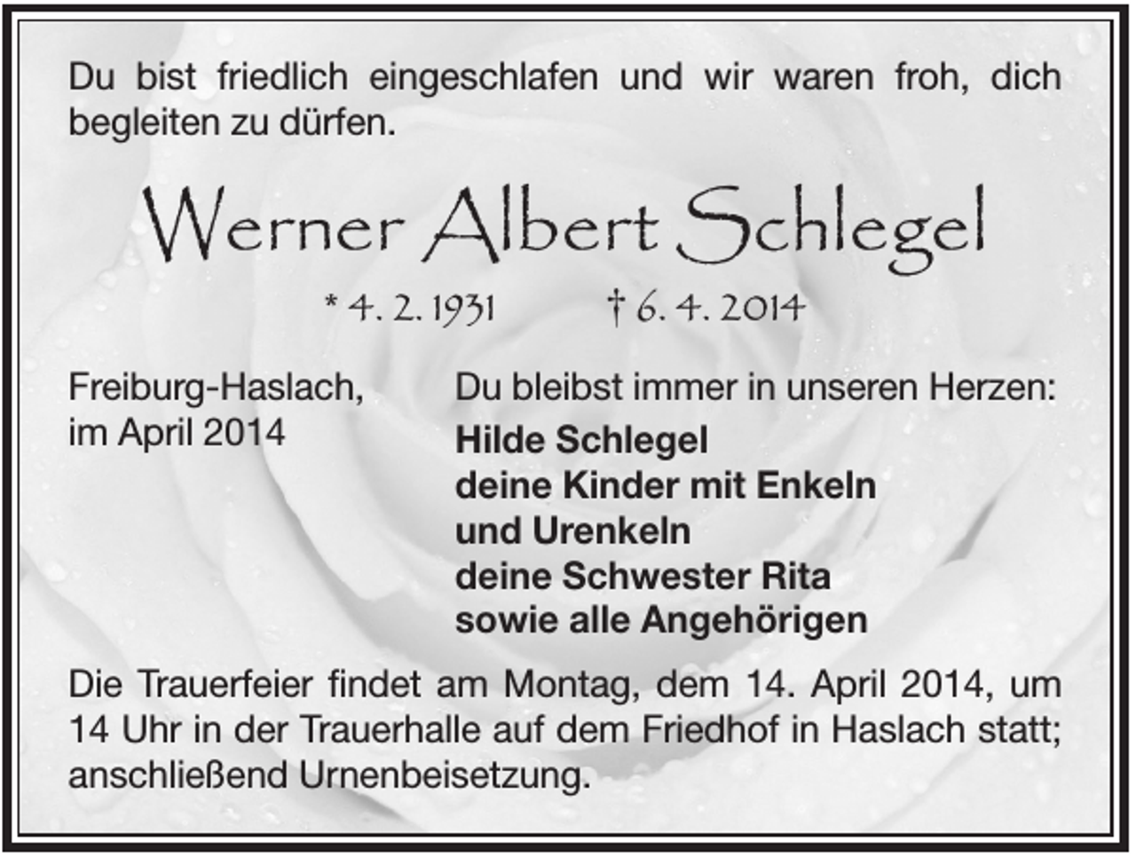<p>Du bist friedlich eingeschlafen und wir waren froh, dich<br />begleiten zu dürfen.</p><p>Werner Albert Schlegel<br />* 4. 2. 1931<br />Freiburg-Haslach,<br />im April 2014</p><p>† 6. 4. 2014</p><p>Du bleibst immer in unseren Herzen:<br />Hilde Schlegel<br />deine Kinder mit Enkeln<br />und Urenkeln<br />deine Schwester Rita<br />sowie alle Angehörigen</p><p>Die Trauerfeier findet am Montag, dem 14. April 2014, um<br />14 Uhr in der Trauerhalle auf dem Friedhof in Haslach statt;<br />anschließend Urnenbeisetzung.</p>