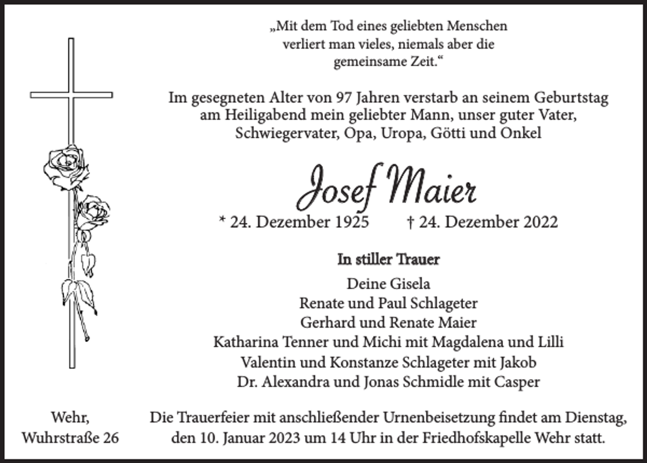 <p>„Mit dem Tod eines geliebten Menschen<br />verliert man vieles, niemals aber die<br />gemeinsame Zeit.“</p><p>Im gesegneten Alter von 97 Jahren verstarb an seinem Geburtstag<br />am Heiligabend mein geliebter Mann, unser guter Vater,<br />Schwiegervater, Opa, Uropa, Götti und Onkel</p><p>Josef Maier</p><p>* 24. Dezember 1925</p><p>† 24. Dezember 2022</p><p>In stiller Trauer<br />Deine Gisela<br />Renate und Paul Schlageter<br />Gerhard und Renate Maier<br />Katharina Tenner und Michi mit Magdalena und Lilli<br />Valentin und Konstanze Schlageter mit Jakob<br />Dr. Alexandra und Jonas Schmidle mit Casper<br />Wehr,<br />Wuhrstraße 26</p><p>Die Trauerfeier mit anschließender Urnenbeisetzung findet am Dienstag,<br />den 10. Januar 2023 um 14 Uhr in der Friedhofskapelle Wehr statt.</p>