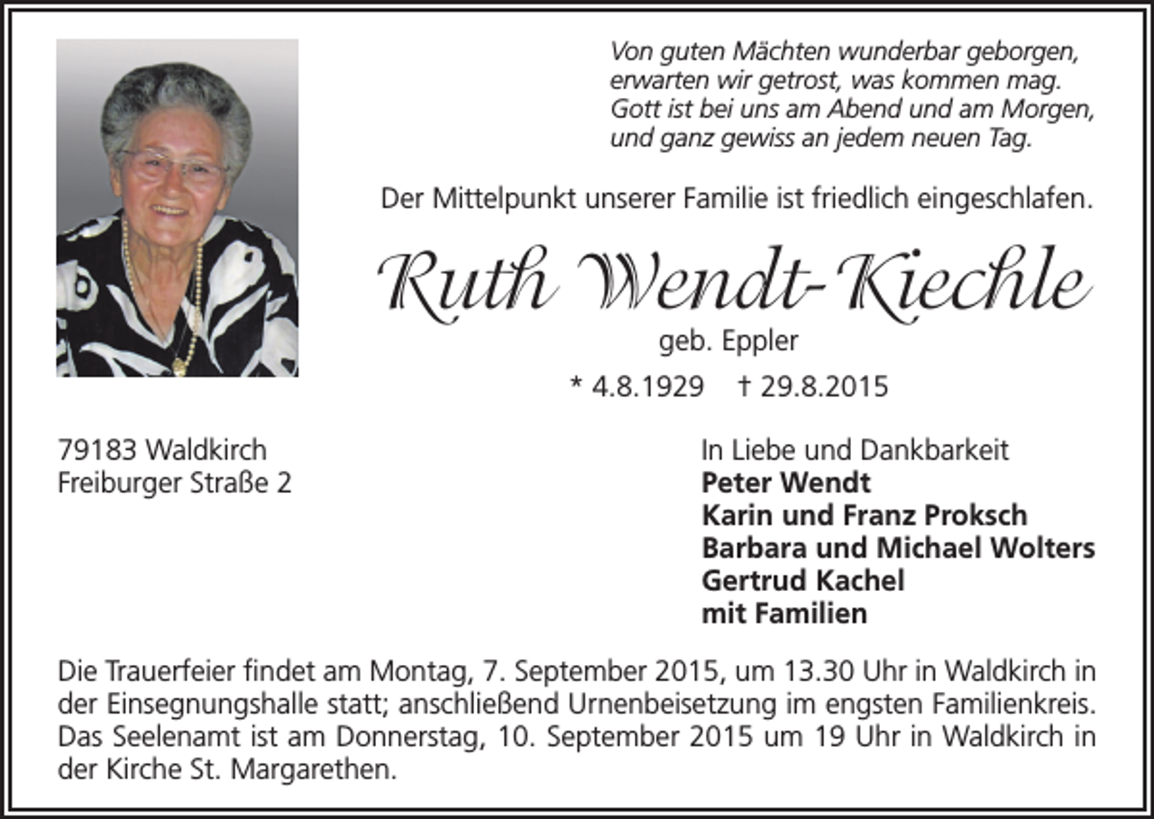 <p>Von guten Mächten wunderbar geborgen,<br />erwarten wir getrost, was kommen mag.<br />Gott ist bei uns am Abend und am Morgen,<br />und ganz gewiss an jedem neuen Tag.</p><p>Der Mittelpunkt unserer Familie ist friedlich eingeschlafen.</p><p>Ruth Wendt-Kiechle<br />geb. Eppler</p><p>* 4.8.1929<br />79183 Waldkirch<br />Freiburger Straße 2</p><p>† 29.8.2015</p><p>In Liebe und Dankbarkeit<br />Peter Wendt<br />Karin und Franz Proksch<br />Barbara und Michael Wolters<br />Gertrud Kachel<br />mit Familien</p><p>Die Trauerfeier findet am Montag, 7. September 2015, um 13.30 Uhr in Waldkirch in<br />der Einsegnungshalle statt; anschließend Urnenbeisetzung im engsten Familienkreis.<br />Das Seelenamt ist am Donnerstag, 10. September 2015 um 19 Uhr in Waldkirch in<br />der Kirche St. Margarethen.</p>