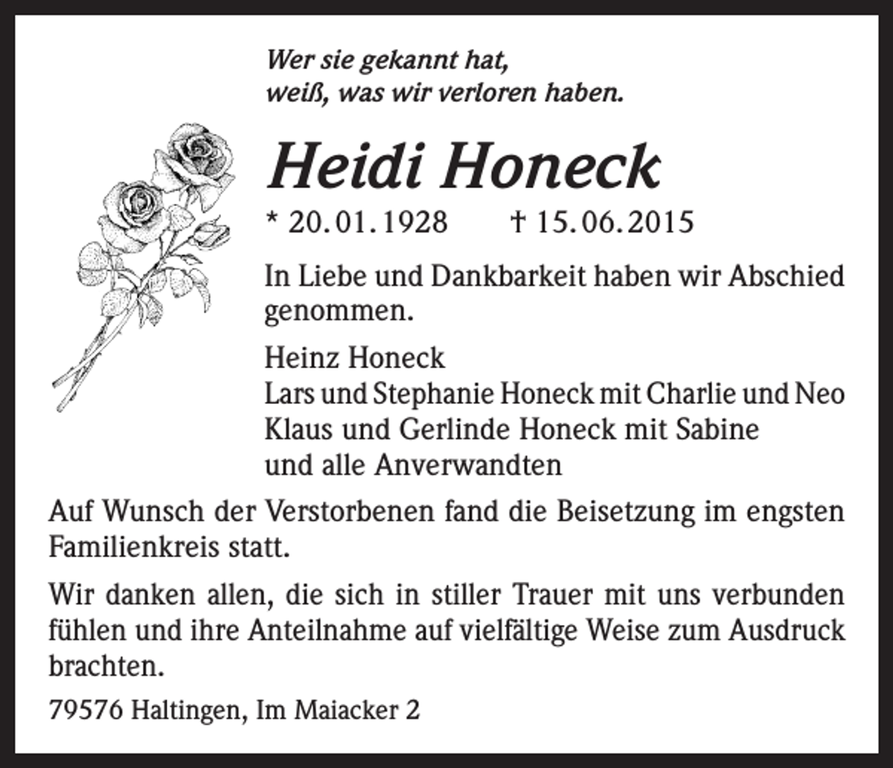 <p>Wer sie gekannt hat,<br />weiß, was wir verloren haben.</p><p>Heidi Honeck</p><p>* 20. 01. 1928 † 15. 06. 2015<br />In Liebe und Dankbarkeit haben wir Abschied<br />genommen.<br />Heinz Honeck<br />Lars und Stephanie Honeck mit Charlie und Neo<br />Klaus und Gerlinde Honeck mit Sabine<br />und alle Anverwandten<br />Auf Wunsch der Verstorbenen fand die Beisetzung im engsten<br />Familienkreis statt.<br />Wir danken allen, die sich in stiller Trauer mit uns verbunden<br />fühlen und ihre Anteilnahme auf vielfältige Weise zum Ausdruck<br />brachten.<br />79576 Haltingen, Im Maiacker 2</p>