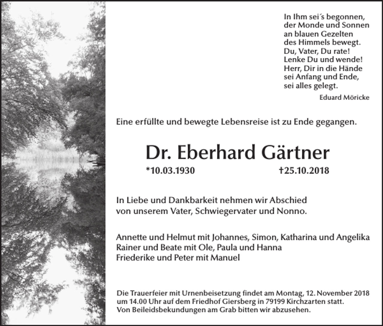 <p>In Ihm sei´s begonnen,<br />der Monde und Sonnen<br />an blauen Gezelten<br />des Himmels bewegt.<br />Du, Vater, Du rate!<br />Lenke Du und wende!<br />Herr, Dir in die Hände<br />sei Anfang und Ende,<br />sei alles gelegt.<br />Eduard Möricke</p><p>Eine erfüllte und bewegte Lebensreise ist zu Ende gegangen.</p><p>Dr. Eberhard Gärtner<br />*10.03.1930</p><p>†25.10.2018</p><p>In Liebe und Dankbarkeit nehmen wir Abschied<br />von unserem Vater, Schwiegervater und Nonno.<br />Annette und Helmut mit Johannes, Simon, Katharina und Angelika<br />Rainer und Beate mit Ole, Paula und Hanna<br />Friederike und Peter mit Manuel</p><p>Die Trauerfeier mit Urnenbeisetzung findet am Montag, 12. November 2018<br />um 14.00 Uhr auf dem Friedhof Giersberg in 79199 Kirchzarten statt.<br />Von Beileidsbekundungen am Grab bitten wir abzusehen.</p>