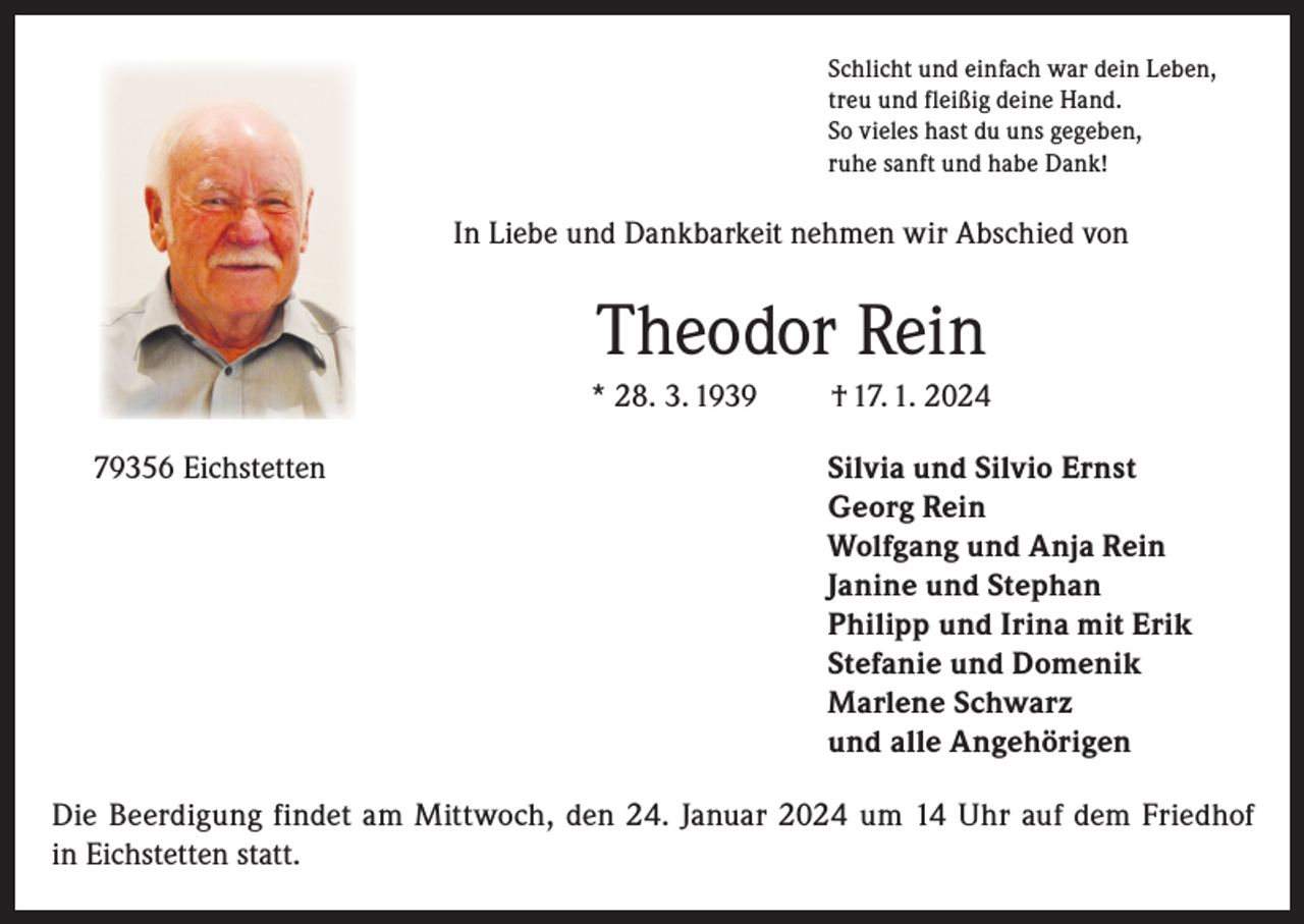 <p>Schlicht und einfach war dein Leben,<br />treu und fleißig deine Hand.<br />So vieles hast du uns gegeben,<br />ruhe sanft und habe Dank!</p><p>In Liebe und Dankbarkeit nehmen wir Abschied von</p><p>Theodor Rein<br />* 28. 3. 1939</p><p>† 17. 1. 2024</p><p>79356 Eichstetten Silvia und Silvio Ernst<br />Georg Rein<br />Wolfgang und Anja Rein<br />Janine und Stephan<br />Philipp und Irina mit Erik<br />Stefanie und Domenik<br />Marlene Schwarz<br />und alle Angehörigen<br />Die Beerdigung findet am Mittwoch, den 24. Januar 2024 um 14 Uhr auf dem Friedhof<br />in Eichstetten statt.</p>