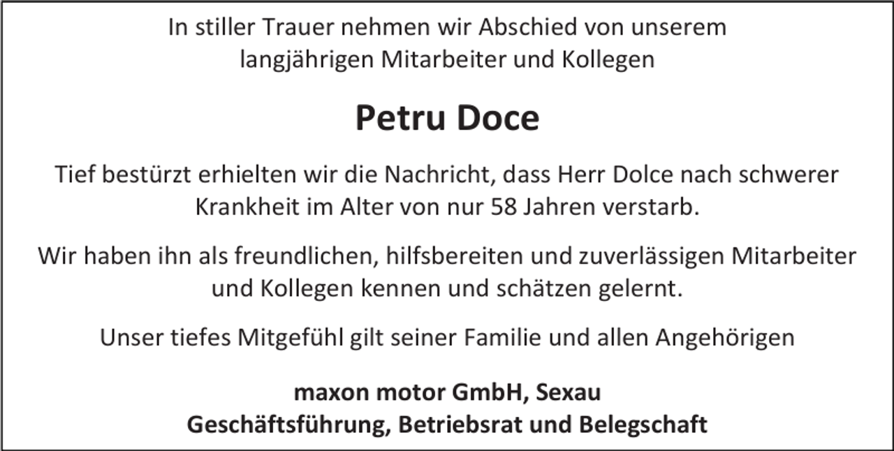 <p>In stiller Trauer nehmen wir Abschied von unserem<br />langjährigen Mitarbeiter und Kollegen</p><p>Petru Doce<br />Tief bestürzt erhielten wir die Nachricht, dass Herr Dolce nach schwerer<br />Krankheit im Alter von nur 58 Jahren verstarb.<br />Wir haben ihn als freundlichen, hilfsbereiten und zuverlässigen Mitarbeiter<br />und Kollegen kennen und schätzen gelernt.<br />Unser tiefes Mitgefühl gilt seiner Familie und allen Angehörigen<br />maxon motor GmbH, Sexau<br />Geschäftsführung, Betriebsrat und Belegschaft</p>