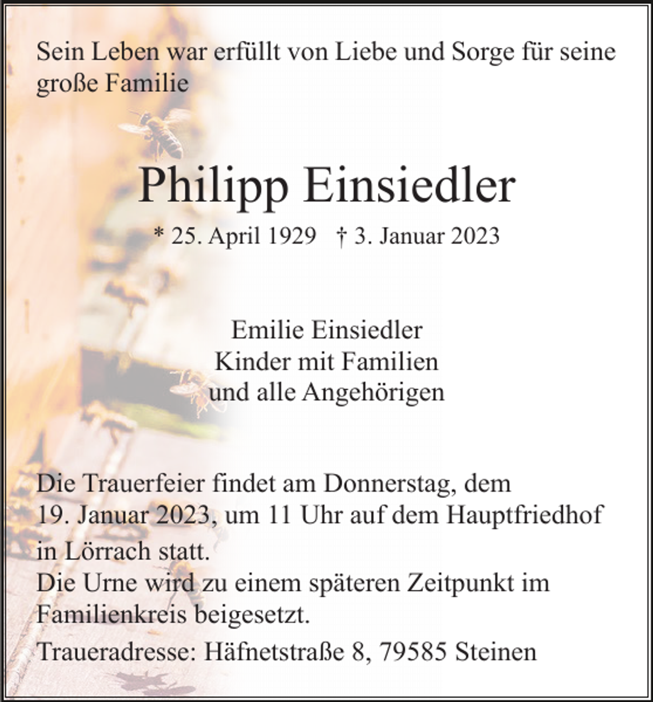 <p>Sein Leben war erfüllt von Liebe und Sorge für seine<br />große Familie</p><p>Philipp Einsiedler<br />* 25. April 1929 † 3. Januar 2023</p><p>Emilie Einsiedler<br />Kinder mit Familien<br />und alle Angehörigen<br />Die Trauerfeier findet am Donnerstag, dem<br />19. Januar 2023, um 11 Uhr auf dem Hauptfriedhof<br />in Lörrach statt.<br />Die Urne wird zu einem späteren Zeitpunkt im<br />Familienkreis beigesetzt.<br />Traueradresse: Häfnetstraße 8, 79585 Steinen</p>