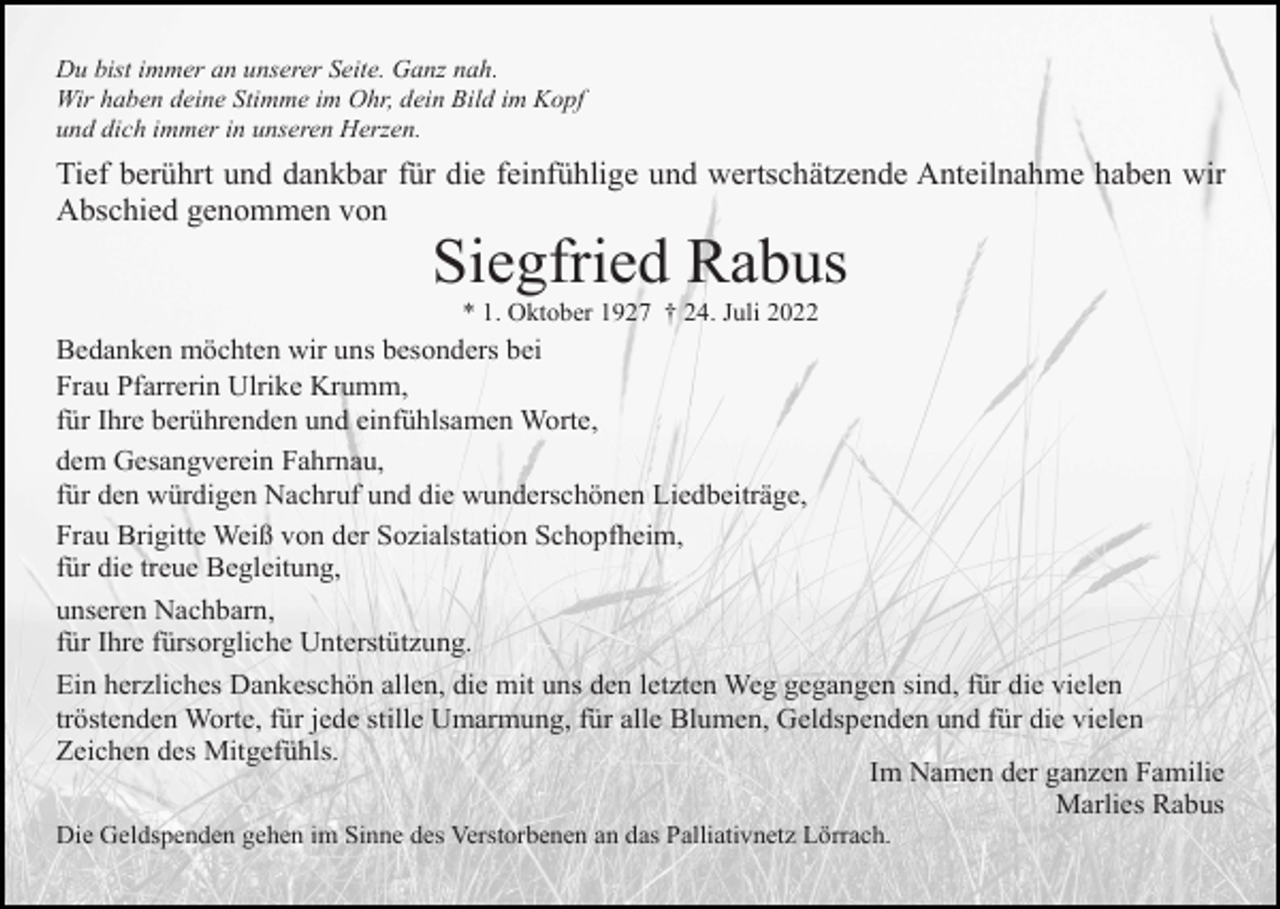 <p>Du bist immer an unserer Seite. Ganz nah.<br />Wir haben deine Stimme im Ohr, dein Bild im Kopf<br />und dich immer in unseren Herzen.</p><p>Tief berührt und dankbar für die feinfühlige und wertschätzende Anteilnahme haben wir<br />Abschied genommen von</p><p>Siegfried Rabus<br />* 1. Oktober 1927 † 24. Juli 2022</p><p>Bedanken möchten wir uns besonders bei<br />Frau Pfarrerin Ulrike Krumm,<br />für Ihre berührenden und einfühlsamen Worte,<br />dem Gesangverein Fahrnau,<br />für den würdigen Nachruf und die wunderschönen Liedbeiträge,<br />Frau Brigitte Weiß von der Sozialstation Schopfheim,<br />für die treue Begleitung,<br />unseren Nachbarn,<br />für Ihre fürsorgliche Unterstützung.<br />Ein herzliches Dankeschön allen, die mit uns den letzten Weg gegangen sind, für die vielen<br />tröstenden Worte, für jede stille Umarmung, für alle Blumen, Geldspenden und für die vielen<br />Zeichen des Mitgefühls.<br />Im Namen der ganzen Familie<br />Marlies Rabus<br />Die Geldspenden gehen im Sinne des Verstorbenen an das Palliativnetz Lörrach.</p>