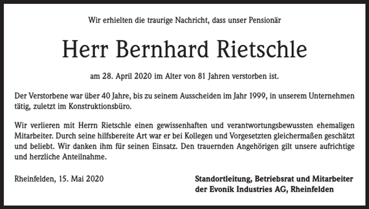 <p>Wir erhielten die traurige Nachricht, dass unser Pensionär</p><p>Herr Bernhard Rietschle<br />am 28. April 2020 im Alter von 81 Jahren verstorben ist.<br />Der Verstorbene war über 40 Jahre, bis zu seinem Ausscheiden im Jahr 1999, in unserem Unternehmen<br />tätig, zuletzt im Konstruktionsbüro.<br />Wir verlieren mit Herrn Rietschle einen gewissenhaften und verantwortungsbewussten ehemaligen<br />Mitarbeiter. Durch seine hilfsbereite Art war er bei Kollegen und Vorgesetzten gleichermaßen geschätzt<br />und beliebt. Wir danken ihm für seinen Einsatz. Den trauernden Angehörigen gilt unsere aufrichtige<br />und herzliche Anteilnahme.<br />Rheinfelden, 15. Mai 2020 Standortleitung, Betriebsrat und Mitarbeiter<br />der Evonik Industries AG, Rheinfelden</p>