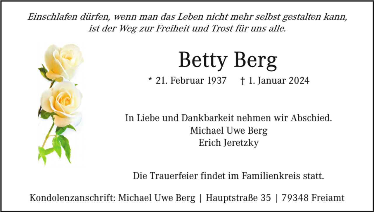 <p>Einschlafen dürfen, wenn man das Leben nicht mehr selbst gestalten kann,<br />ist der Weg zur Freiheit und Trost für uns alle.</p><p>* 21. Februar 1937</p><p>† 1. Januar 2024</p><p>In Liebe und Dankbarkeit nehmen wir Abschied.<br />Michael Uwe Berg<br />Erich Jeretzky<br />Die Trauerfeier findet im Familienkreis statt.<br />Kondolenzanschrift: Michael Uwe Berg | Hauptstraße 35 | 79348 Freiamt</p>