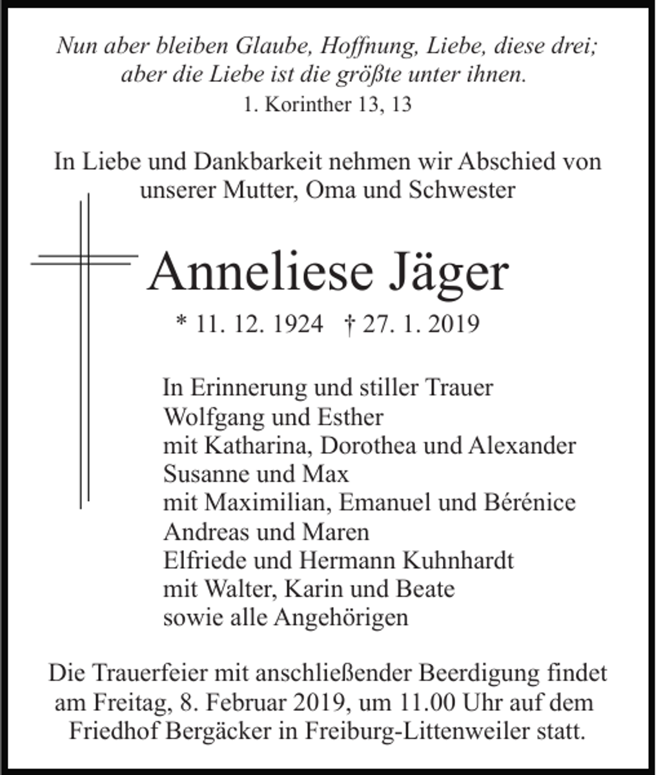 <p>Nun aber bleiben Glaube, Hoffnung, Liebe, diese drei;<br />aber die Liebe ist die größte unter ihnen.<br />1. Korinther 13, 13</p><p>In Liebe und Dankbarkeit nehmen wir Abschied von<br />unserer Mutter, Oma und Schwester</p><p>Anneliese Jäger<br />* 11. 12. 1924 † 27. 1. 2019<br />In Erinnerung und stiller Trauer<br />Wolfgang und Esther<br />mit Katharina, Dorothea und Alexander<br />Susanne und Max<br />mit Maximilian, Emanuel und Bérénice<br />Andreas und Maren<br />Elfriede und Hermann Kuhnhardt<br />mit Walter, Karin und Beate<br />sowie alle Angehörigen<br />Die Trauerfeier mit anschließender Beerdigung findet<br />am Freitag, 8. Februar 2019, um 11.00 Uhr auf dem<br />Friedhof Bergäcker in Freiburg-Littenweiler statt.</p>