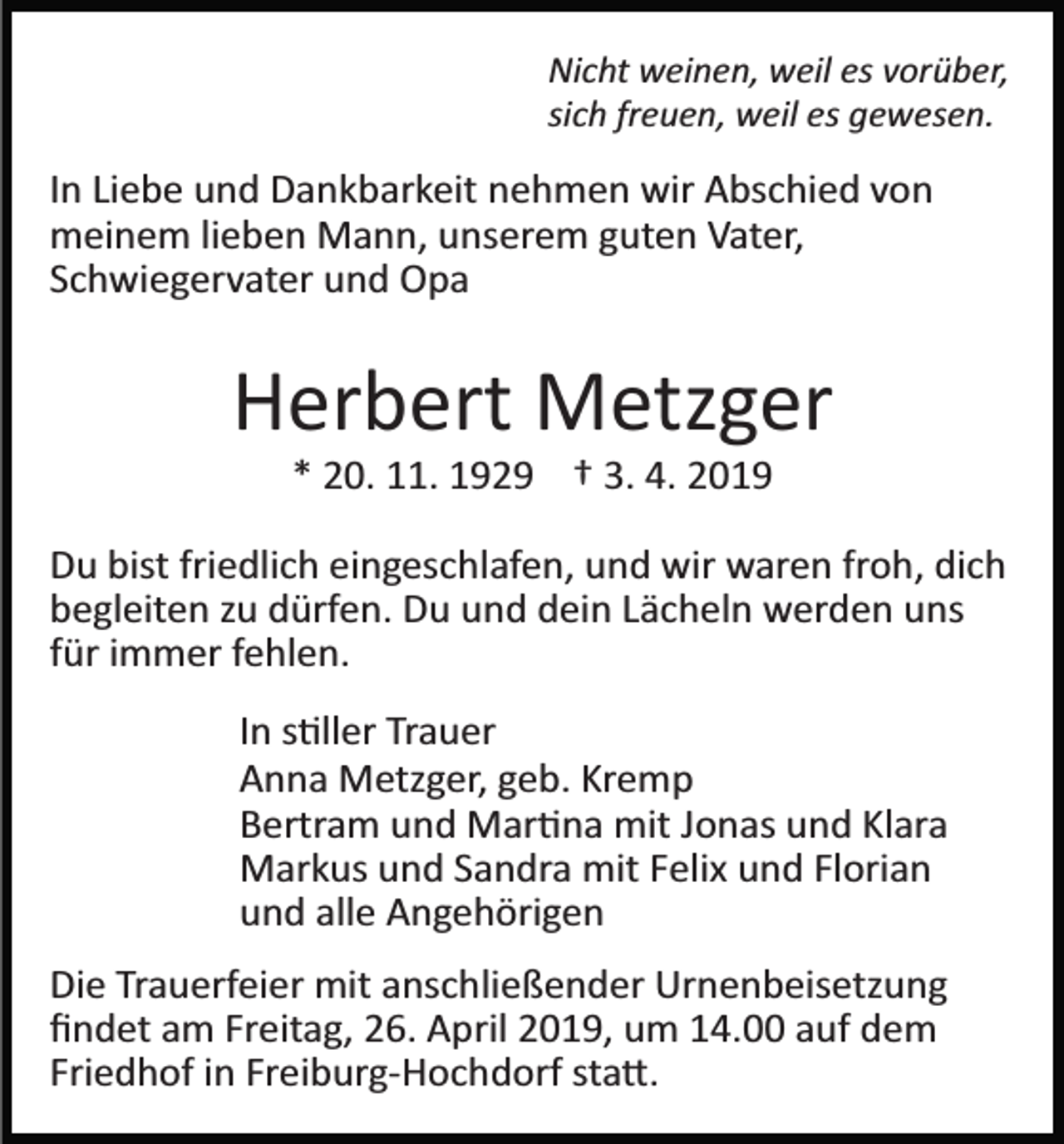 <p>Nicht weinen, weil es vorüber,<br />sich freuen, weil es gewesen.</p><p>In Liebe und Dankbarkeit nehmen wir Abschied von<br />meinem lieben Mann, unserem guten Vater,<br />Schwiegervater und Opa</p><p>Herbert Metzger<br />* 20. 11. 1929 † 3. 4. 2019<br />Du bist friedlich eingeschlafen, und wir waren froh, dich<br />begleiten zu dürfen. Du und dein Lächeln werden uns<br />für immer fehlen.<br />In s�ller Trauer<br />Anna Metzger, geb. Kremp<br />Bertram und Mar�na mit Jonas und Klara<br />Markus und Sandra mit Felix und Florian<br />und alle Angehörigen<br />Die Trauerfeier mit anschließender Urnenbeisetzung<br />ﬁndet am Freitag, 26. April 2019, um 14.00 auf dem<br />Friedhof in Freiburg­Hochdorf sta�.</p>