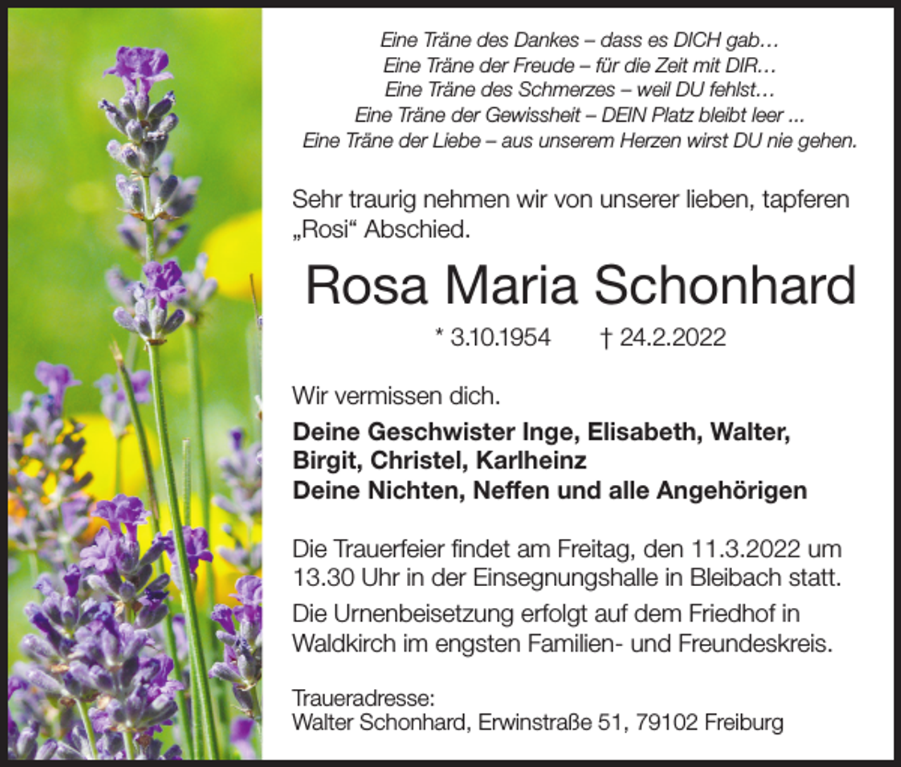 <p>Eine Träne des Dankes – dass es DICH gab…<br />Eine Träne der Freude – für die Zeit mit DIR…<br />Eine Träne des Schmerzes – weil DU fehlst…<br />Eine Träne der Gewissheit – DEIN Platz bleibt leer ...<br />Eine Träne der Liebe – aus unserem Herzen wirst DU nie gehen.</p><p>Sehr traurig nehmen wir von unserer lieben, tapferen<br />„Rosi“ Abschied.</p><p>Rosa Maria Schonhard<br />* 3.10.1954</p><p>† 24.2.2022</p><p>Wir vermissen dich.<br />Deine Geschwister Inge, Elisabeth, Walter,<br />Birgit, Christel, Karlheinz<br />Deine Nichten, Neffen und alle Angehörigen<br />Die Trauerfeier findet am Freitag, den 11.3.2022 um<br />13.30 Uhr in der Einsegnungshalle in Bleibach statt.<br />Die Urnenbeisetzung erfolgt auf dem Friedhof in<br />Waldkirch im engsten Familien- und Freundeskreis.<br />Traueradresse:<br />Walter Schonhard, Erwinstraße 51, 79102 Freiburg</p>