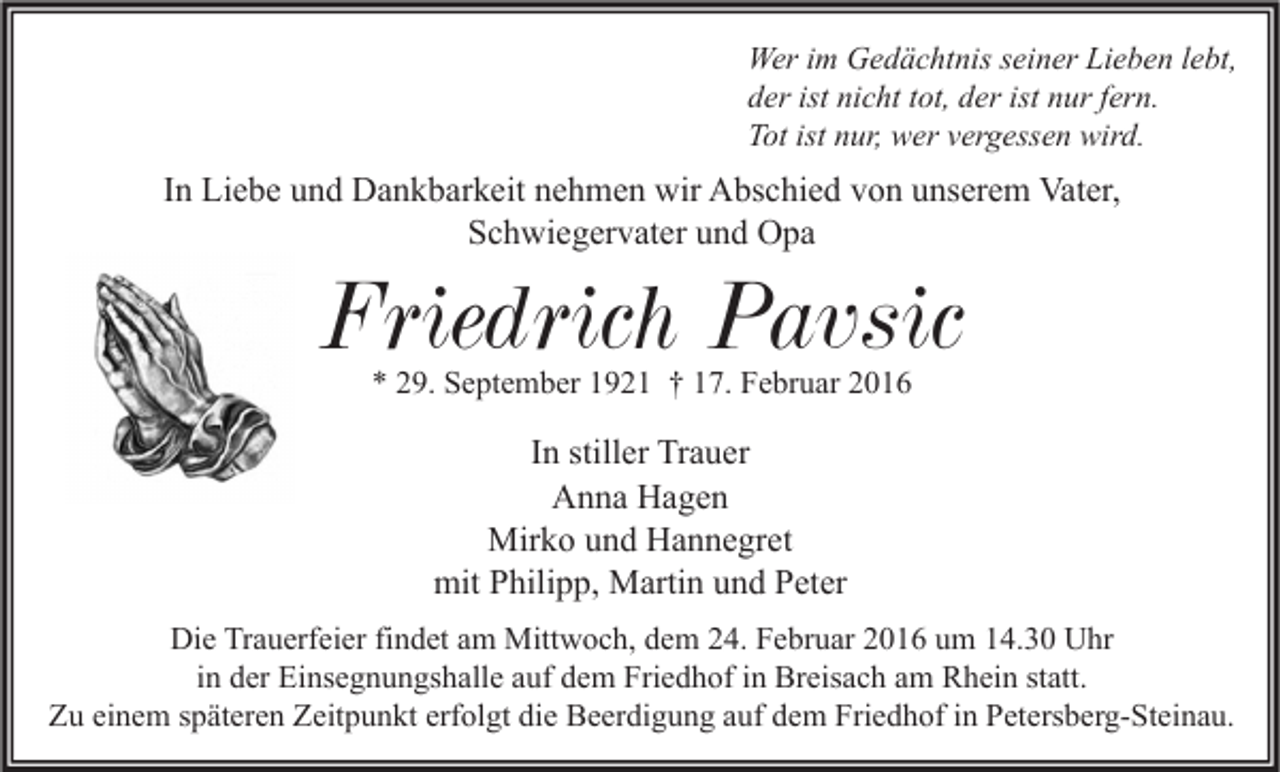 <p>Wer im Gedächtnis seiner Lieben lebt,<br />der ist nicht tot, der ist nur fern.<br />Tot ist nur, wer vergessen wird.</p><p>In Liebe und Dankbarkeit nehmen wir Abschied von unserem Vater,<br />Schwiegervater und Opa</p><p>Friedrich Pavsic<br />* 29. September 1921 † 17. Februar 2016</p><p>In stiller Trauer<br />Anna Hagen<br />Mirko und Hannegret<br />mit Philipp, Martin und Peter<br />Die Trauerfeier findet am Mittwoch, dem 24. Februar 2016 um 14.30 Uhr<br />in der Einsegnungshalle auf dem Friedhof in Breisach am Rhein statt.<br />Zu einem späteren Zeitpunkt erfolgt die Beerdigung auf dem Friedhof in Petersberg-Steinau.</p>